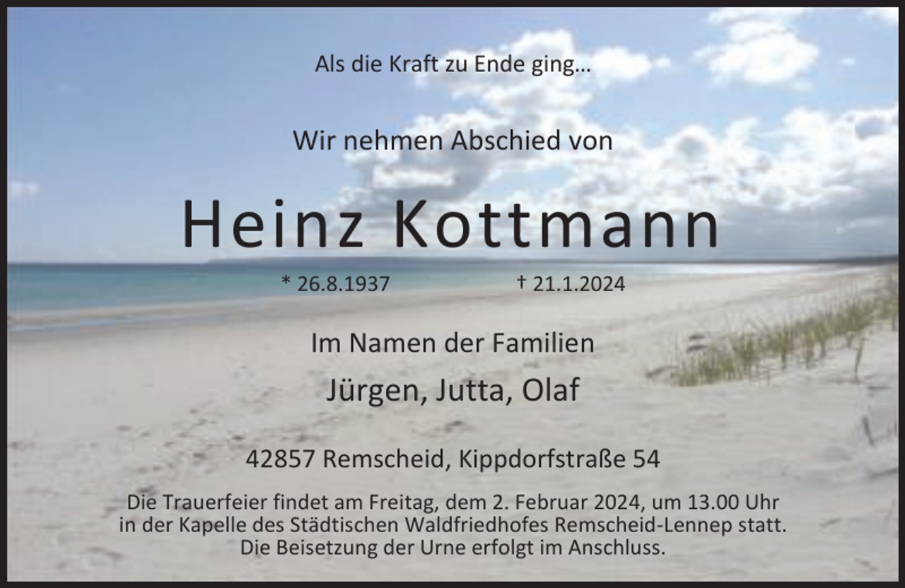 <p>Als die Kraft zu Ende ging…</p><p>Wir nehmen Abschied von</p><p>Heinz Kottmann<br />* 26.8.1937</p><p>† 21.1.2024</p><p>Im Namen der Familien</p><p>Jürgen, Jutta, Olaf<br />42857 Remscheid, Kippdorfstraße 54<br />Die Trauerfeier findet am Freitag, dem 2. Februar 2024, um 13.00 Uhr<br />in der Kapelle des Städtischen Waldfriedhofes Remscheid-Lennep statt.<br />Die Beisetzung der Urne erfolgt im Anschluss.</p>