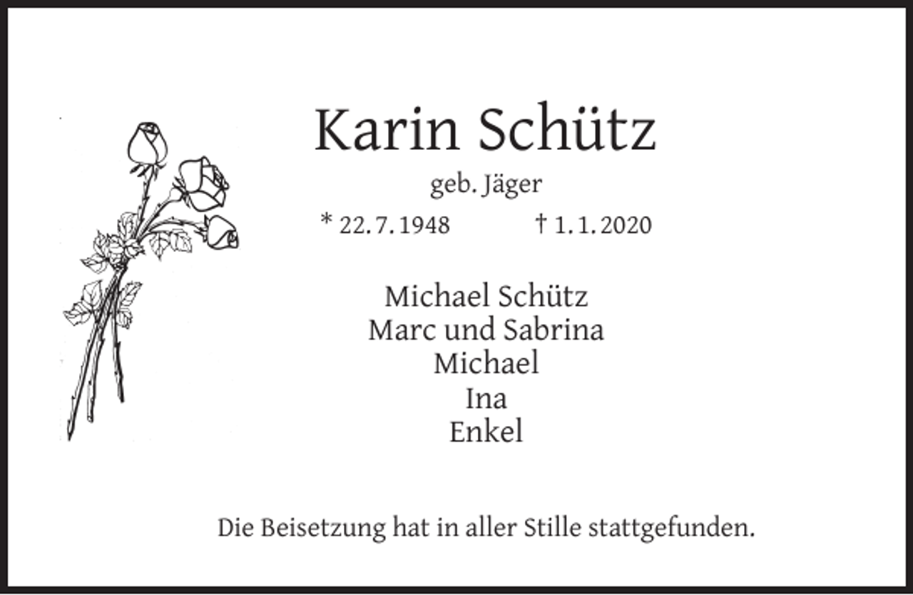 <p>Karin Schütz<br />geb. Jäger<br />* 22. 7. 1948<br />† 1. 1. 2020</p><p>Michael Schütz<br />Marc und Sabrina<br />Michael<br />Ina<br />Enkel<br />Die Beisetzung hat in aller Stille stattgefunden.</p>