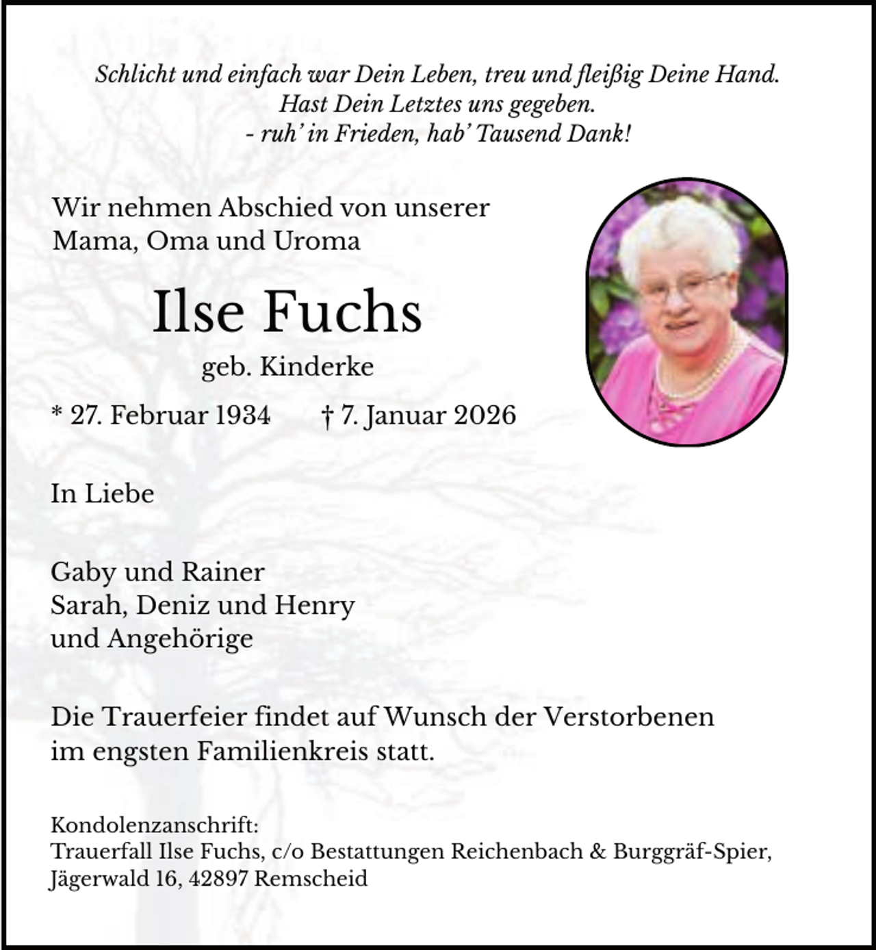 <p>Schlicht und einfach war Dein Leben, treu und fleißig Deine Hand.<br />Hast Dein Letztes uns gegeben.<br />- ruh’ in Frieden, hab’ Tausend Dank!</p><p>Wir nehmen Abschied von unserer<br />Mama, Oma und Uroma</p><p>Ilse Fuchs<br />geb. Kinderke<br />* 27. Februar 1934</p><p>† 7. Januar 2026</p><p>In Liebe<br />Gaby und Rainer<br />Sarah, Deniz und Henry<br />und Angehörige<br />Die Trauerfeier findet auf Wunsch der Verstorbenen<br />im engsten Familienkreis statt.<br />Kondolenzanschrift:<br />Trauerfall Ilse Fuchs, c/o Bestattungen Reichenbach &amp; Burggräf-Spier,<br />Jägerwald 16, 42897 Remscheid</p>