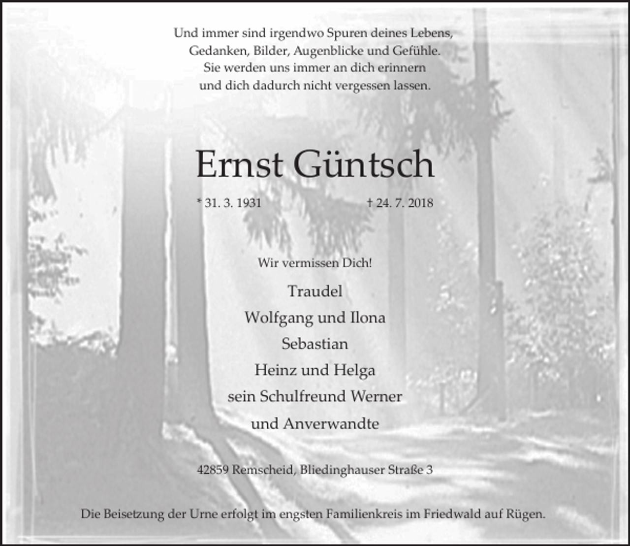 <p>Und immer sind irgendwo Spuren deines Lebens,<br />Gedanken, Bilder, Augenblicke und Gefühle.<br />Sie werden uns immer an dich erinnern<br />und dich dadurch nicht vergessen lassen.</p><p>Ernst Güntsch<br />* 31. 3. 1931</p><p>† 24. 7. 2018</p><p>Wir vermissen Dich!</p><p>Traudel<br />Wolfgang und Ilona<br />Sebastian<br />Heinz und Helga<br />sein Schulfreund Werner<br />und Anverwandte<br />42859 Remscheid, Bliedinghauser Straße 3<br />Die Beise�ung der Urne erfolgt im engsten Familienkreis im Friedwald auf Rügen.</p>