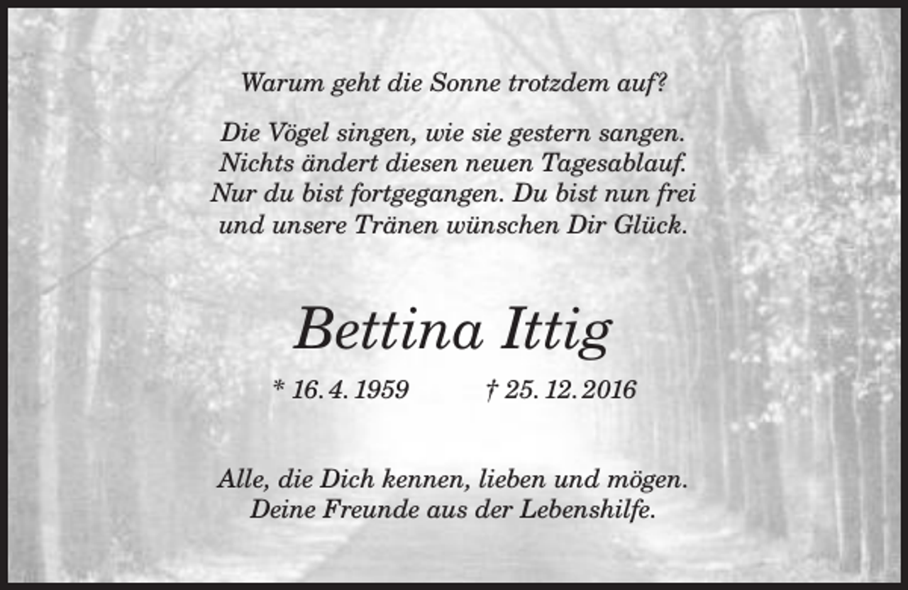 <p>Warum geht die Sonne trotzdem auf?<br />Die Vögel singen, wie sie gestern sangen.<br />Nichts ändert diesen neuen Tagesablauf.<br />Nur du bist fortgegangen. Du bist nun frei<br />und unsere Tränen wünschen Dir Glück.</p><p>Bettina Ittig<br />* 16. 4. 1959</p><p>† 25. 12. 2016</p><p>Alle, die Dich kennen, lieben und mögen.<br />Deine Freunde aus der Lebenshilfe.</p>