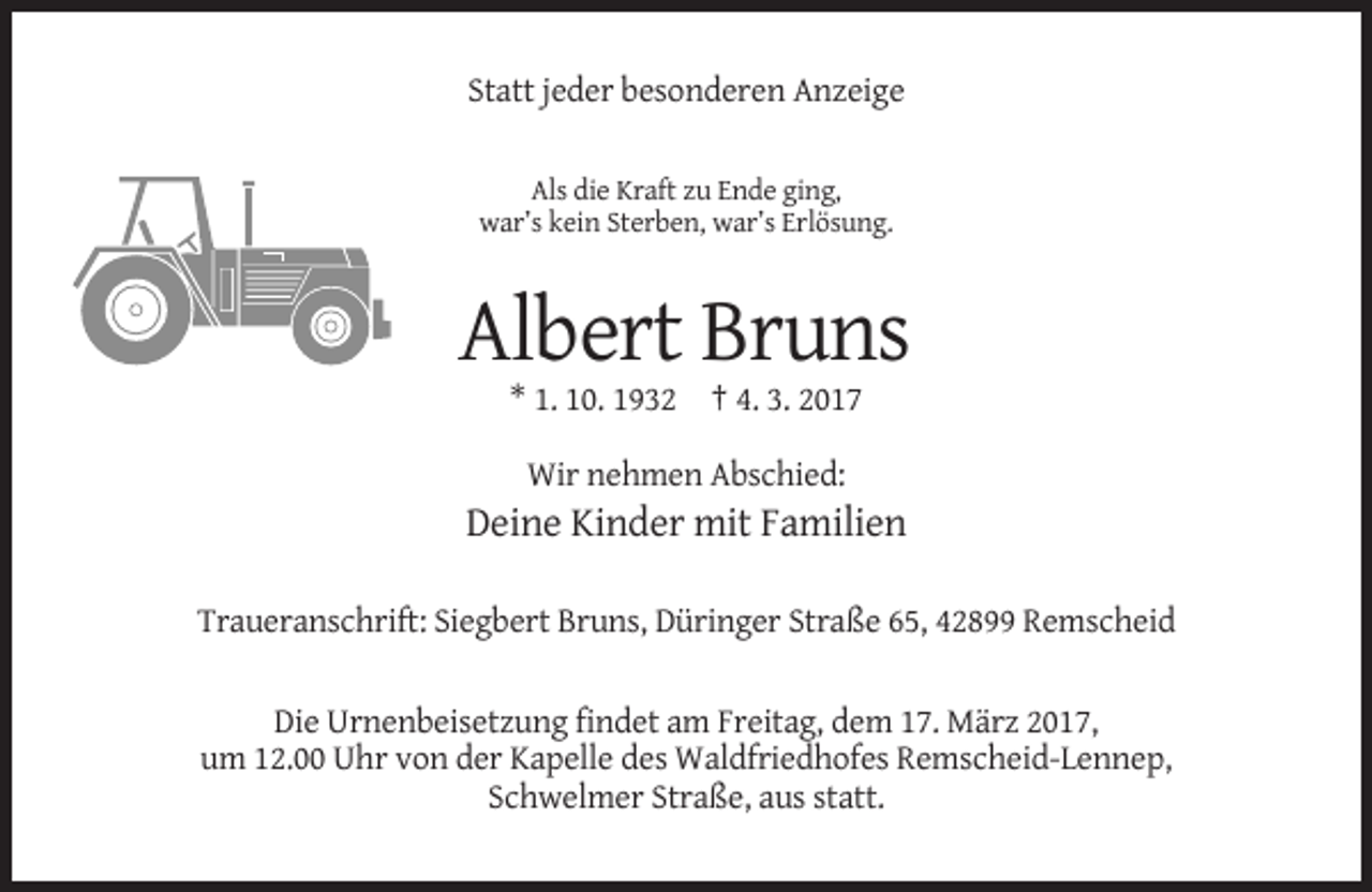 <p>Statt jeder besonderen Anzeige<br />Als die Kraft zu Ende ging,<br />war’s kein Sterben, war’s Erlösung.</p><p>Albert Bruns<br />* 1. 10. 1932 † 4. 3. 2017<br />Wir nehmen Abschied:</p><p>Deine Kinder mit Familien<br />Traueranschrift: Siegbert Bruns, Düringer Straße 65, 42899 Remscheid</p><p>Die Urnenbeisetzung findet am Freitag, dem 17. März 2017,<br />um 12.00 Uhr von der Kapelle des Waldfriedhofes Remscheid-Lennep,<br />Schwelmer Straße, aus statt.</p>