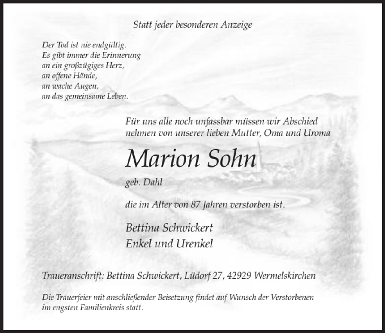 <p>Statt jeder besonderen Anzeige<br />Der Tod ist nie endgültig.<br />Es gibt immer die Erinnerung<br />an ein großzügiges Herz,<br />an offene Hände,<br />an wache Augen,<br />an das gemeinsame Leben.</p><p>Für uns alle noch unfassbar müssen wir Abschied<br />nehmen von unserer lieben Mutter, Oma und Uroma</p><p>Marion Sohn<br />geb. Dahl<br />die im Alter von 87 Jahren verstorben ist.</p><p>Bettina Schwickert<br />Enkel und Urenkel<br />Traueranschrift: Bettina Schwickert, Lüdorf 27, 42929 Wermelskirchen<br />Die Trauerfeier mit anschließender Beisetzung findet auf Wunsch der Verstorbenen<br />im engsten Familienkreis statt.</p>