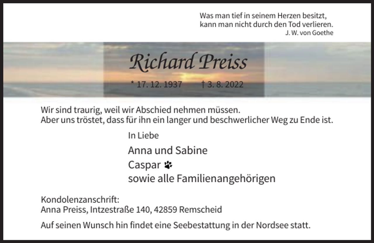 <p>Was man tief in seinem Herzen besitzt,<br />kann man nicht durch den Tod verlieren.<br />J. W. von Goethe</p><p>Richard Preiss<br />* 17. 12. 1937</p><p>† 3. 8. 2022</p><p>Wir sind traurig, weil wir Abschied nehmen müssen.<br />Aber uns tröstet, dass für ihn ein langer und beschwerlicher Weg zu Ende ist.<br />In Liebe</p><p>Anna und Sabine<br />Caspar<br />sowie alle Familienangehörigen<br />Kondolenzanschrift:<br />Anna Preiss, Intzestraße 140, 42859 Remscheid<br />Auf seinen Wunsch hin findet eine Seebestattung in der Nordsee statt.</p>