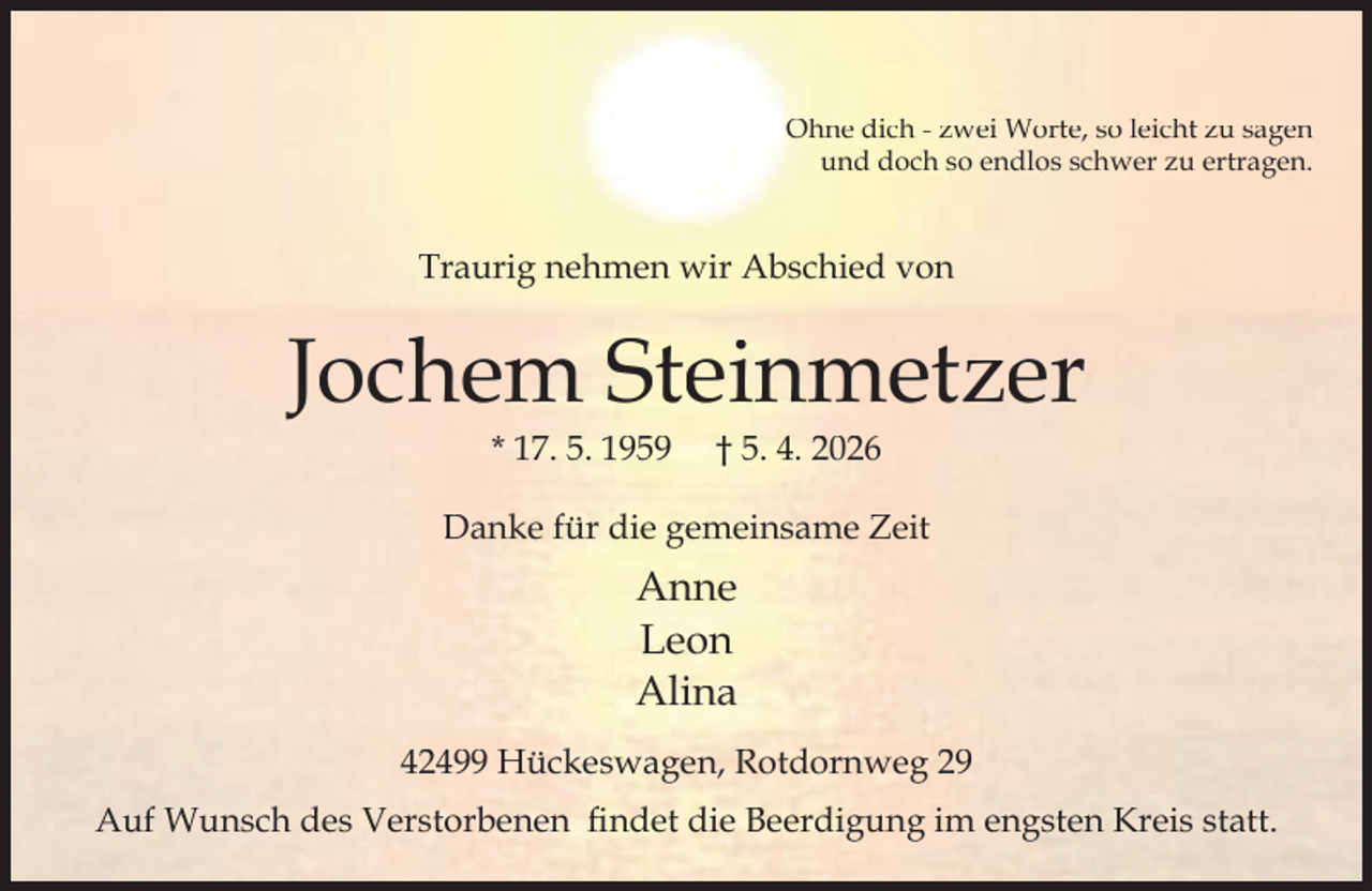 <p>Ohne dich - zwei Worte, so leicht zu sagen<br />und doch so endlos schwer zu ertragen.</p><p>Traurig nehmen wir Abschied von</p><p>Jochem Steinmetzer<br />* 17. 5. 1959</p><p>† 5. 4. 2026</p><p>Danke für die gemeinsame Zeit</p><p>Anne<br />Leon<br />Alina<br />42499 Hückeswagen, Rotdornweg 29<br />Auf Wunsch des Verstorbenen ﬁndet die Beerdigung im engsten Kreis statt.</p>