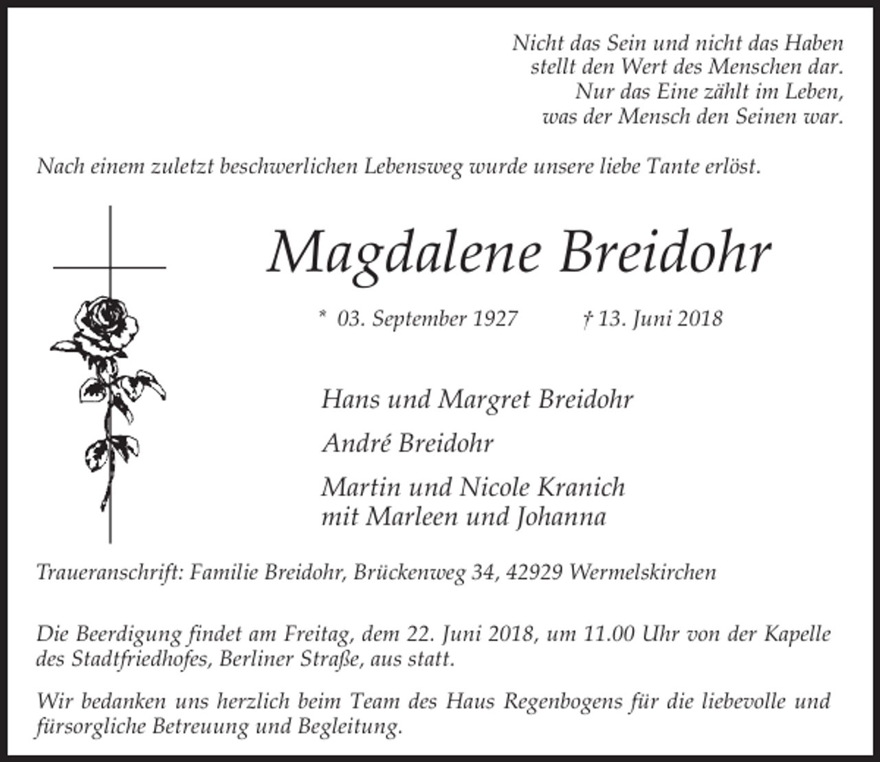 <p>Nicht das Sein und nicht das Haben<br />stellt den Wert des Menschen dar.<br />Nur das Eine zählt im Leben,<br />was der Mensch den Seinen war.<br />Nach einem zuletzt beschwerlichen Lebensweg wurde unsere liebe Tante erlöst.</p><p>Magdalene Breidohr<br />* 03. September 1927</p><p>† 13. Juni 2018</p><p>Hans und Margret Breidohr<br />André Breidohr<br />Martin und Nicole Kranich<br />mit Marleen und Johanna<br />Traueranschrift: Familie Breidohr, Brückenweg 34, 42929 Wermelskirchen<br />Die Beerdigung findet am Freitag, dem 22. Juni 2018, um 11.00 Uhr von der Kapelle<br />des Stadtfriedhofes, Berliner Straße, aus statt.<br />Wir bedanken uns herzlich beim Team des Haus Regenbogens für die liebevolle und<br />fürsorgliche Betreuung und Begleitung.</p>