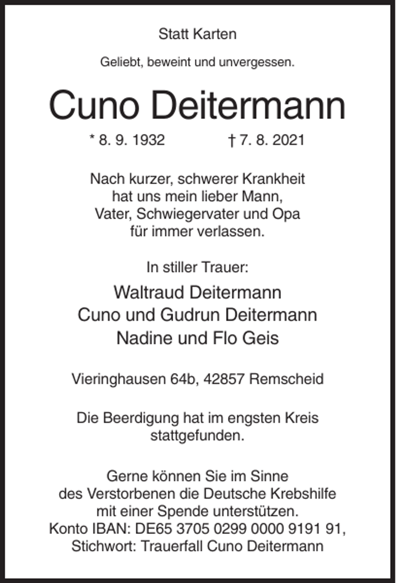 <p>Statt Karten<br />Geliebt, beweint und unvergessen.</p><p>Cuno Deitermann<br />* 8. 9. 1932</p><p>† 7. 8. 2021</p><p>Nach kurzer, schwerer Krankheit<br />hat uns mein lieber Mann,<br />Vater, Schwiegervater und Opa<br />für immer verlassen.<br />In stiller Trauer:</p><p>Waltraud Deitermann<br />Cuno und Gudrun Deitermann<br />Nadine und Flo Geis<br />Vieringhausen 64b, 42857 Remscheid<br />Die Beerdigung hat im engsten Kreis<br />stattgefunden.<br />Gerne können Sie im Sinne<br />des Verstorbenen die Deutsche Krebshilfe<br />mit einer Spende unterstützen.<br />Konto IBAN: DE65 3705 0299 0000 91,<br />Stichwort: Trauerfall Cuno Deitermann</p>