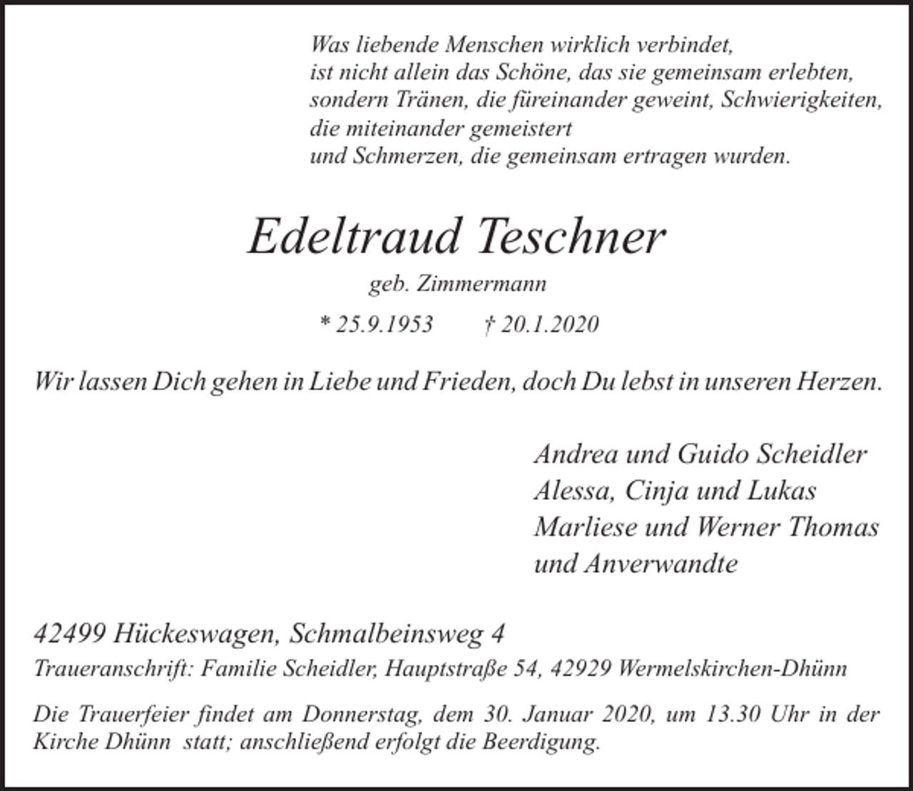 <p>Was liebende Menschen wirklich verbindet,<br />ist nicht allein das Schöne, das sie gemeinsam erlebten,<br />sondern Tränen, die füreinander geweint, Schwierigkeiten,<br />die miteinander gemeistert<br />und Schmerzen, die gemeinsam ertragen wurden.</p><p>Edeltraud Teschner<br />geb. Zimmermann</p><p>* 25.9.1953</p><p>† 20.1.2020</p><p>Wir lassen Dich gehen in Liebe und Frieden, doch Du lebst in unseren Herzen.</p><p>Andrea und Guido Scheidler<br />Alessa, Cinja und Lukas<br />Marliese und Werner Thomas<br />und Anverwandte<br />42499 Hückeswagen, Schmalbeinsweg 4<br />Traueranschrift: Familie Scheidler, Hauptstraße 54, 42929 Wermelskirchen-Dhünn<br />Die Trauerfeier findet am Donnerstag, dem 30. Januar 2020, um 13.30 Uhr in der<br />Kirche Dhünn statt; anschließend erfolgt die Beerdigung.</p>