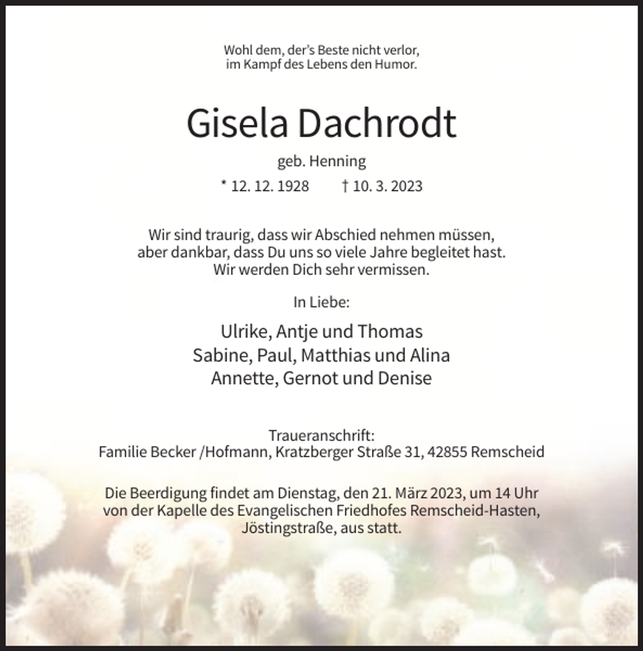 <p>Wohl dem, der’s Beste nicht verlor,<br />im Kampf des Lebens den Humor.</p><p>Gisela Dachrodt<br />geb. Henning<br />* 12. 12. 1928</p><p>† 10. 3. 2023</p><p>Wir sind traurig, dass wir Abschied nehmen müssen,<br />aber dankbar, dass Du uns so viele Jahre begleitet hast.<br />Wir werden Dich sehr vermissen.<br />In Liebe:</p><p>Ulrike, Antje und Thomas<br />Sabine, Paul, Matthias und Alina<br />Annette, Gernot und Denise<br />Traueranschrift:<br />Familie Becker /Hofmann, Kratzberger Straße 31, 42855 Remscheid<br />Die Beerdigung findet am Dienstag, den 21. März 2023, um 14 Uhr<br />von der Kapelle des Evangelischen Friedhofes Remscheid-Hasten,<br />Jöstingstraße, aus statt.</p>