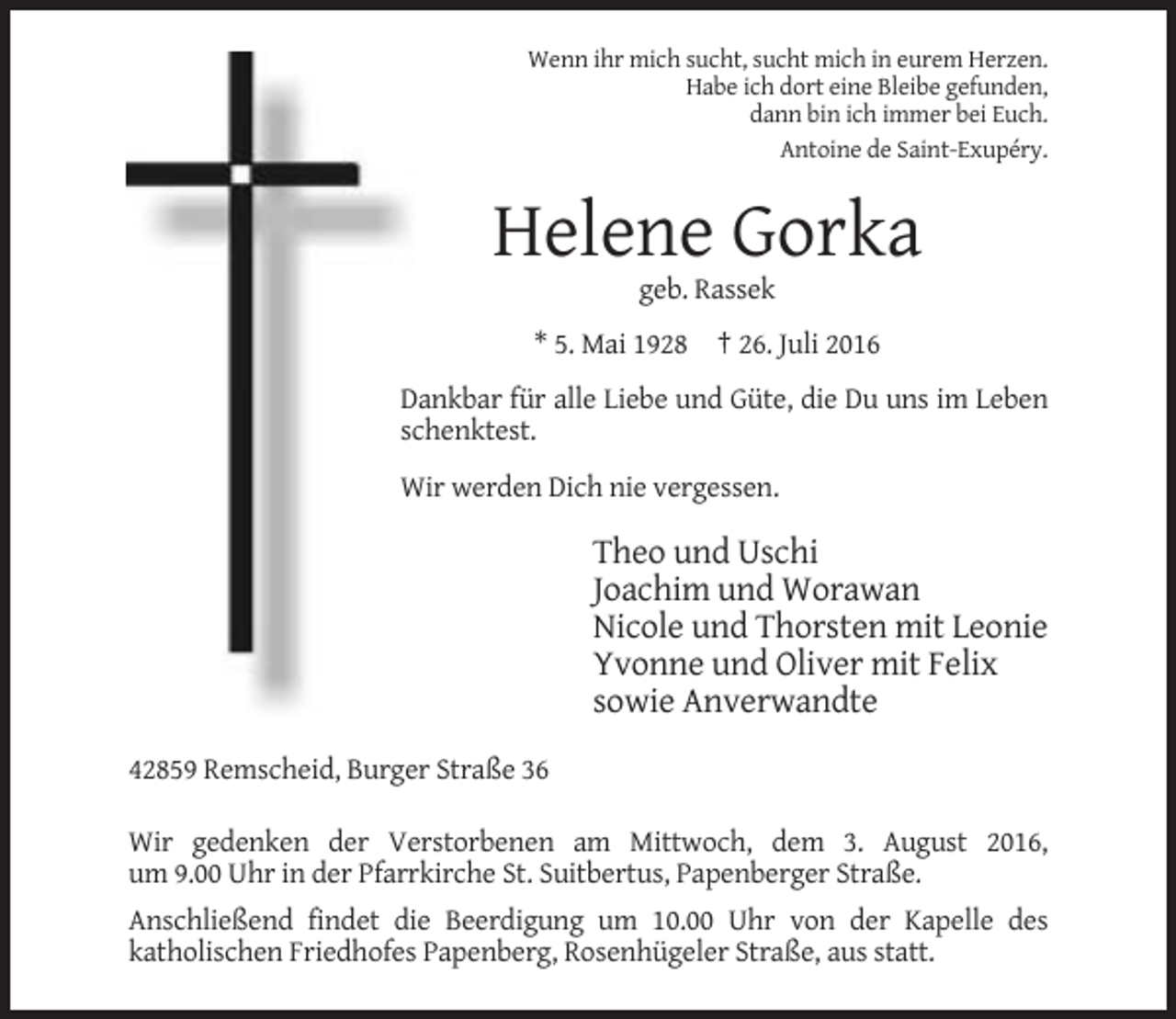 <p>Wenn ihr mich sucht, sucht mich in eurem Herzen.<br />Habe ich dort eine Bleibe gefunden,<br />dann bin ich immer bei Euch.<br />Antoine de Saint-Exupéry.</p><p>Helene Gorka<br />geb. Rassek<br />* 5. Mai 1928 † 26. Juli 2016<br />Dankbar für alle Liebe und Güte, die Du uns im Leben<br />schenktest.<br />Wir werden Dich nie vergessen.</p><p>Theo und Uschi<br />Joachim und Worawan<br />Nicole und Thorsten mit Leonie<br />Yvonne und Oliver mit Felix<br />sowie Anverwandte<br />42859 Remscheid, Burger Straße 36<br />Wir gedenken der Verstorbenen am Mittwoch, dem 3. August 2016,<br />um 9.00 Uhr in der Pfarrkirche St. Suitbertus, Papenberger Straße.<br />Anschließend findet die Beerdigung um 10.00 Uhr von der Kapelle des<br />katholischen Friedhofes Papenberg, Rosenhügeler Straße, aus statt.</p>
