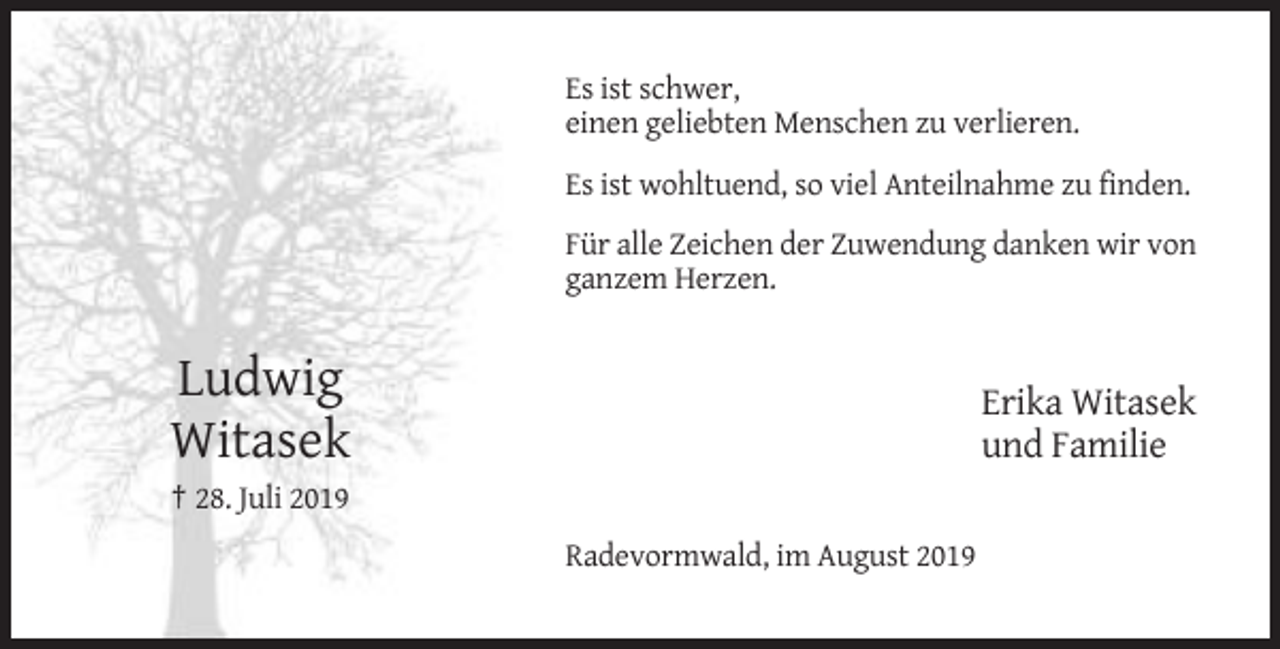 <p>Es ist schwer,<br />einen geliebten Menschen zu verlieren.<br />Es ist wohltuend, so viel Anteilnahme zu finden.<br />Für alle Zeichen der Zuwendung danken wir von<br />ganzem Herzen.</p><p>Ludwig<br />Witasek</p><p>Erika Witasek<br />und Familie</p><p>† 28. Juli 2019<br />Radevormwald, im August 2019</p>