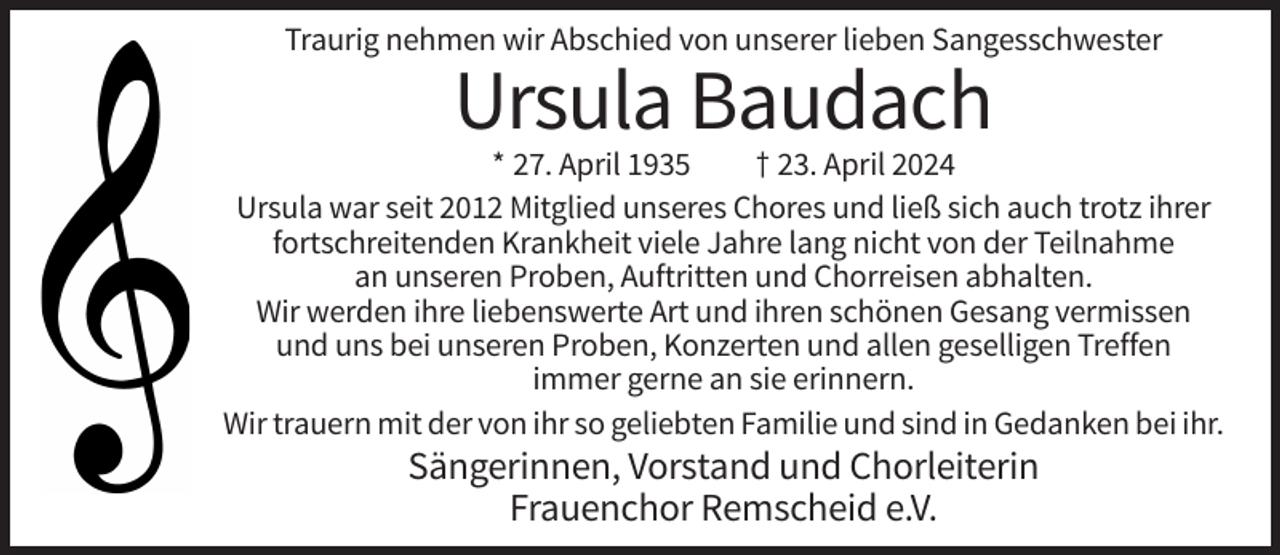 <p>Traurig nehmen wir Abschied von unserer lieben Sangesschwester</p><p>Ursula Baudach<br />* 27. April 1935<br />† 23. April 2024<br />Ursula war seit 2012 Mitglied unseres Chores und ließ sich auch trotz ihrer<br />fortschreitenden Krankheit viele Jahre lang nicht von der Teilnahme<br />an unseren Proben, Auftritten und Chorreisen abhalten.<br />Wir werden ihre liebenswerte Art und ihren schönen Gesang vermissen<br />und uns bei unseren Proben, Konzerten und allen geselligen Treffen<br />immer gerne an sie erinnern.<br />Wir trauern mit der von ihr so geliebten Familie und sind in Gedanken bei ihr.</p><p>Sängerinnen, Vorstand und Chorleiterin<br />Frauenchor Remscheid e.V.</p>
