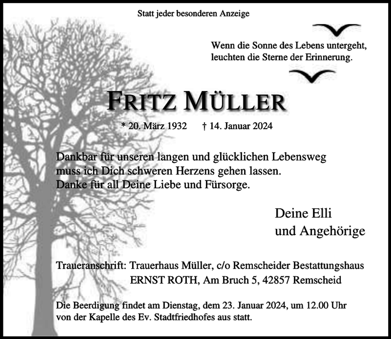 <p>Statt jeder besonderen Anzeige</p><p>Wenn die Sonne des Lebens untergeht,<br />leuchten die Sterne der Erinnerung.</p><p>F RITZ M ÜLLER<br />* 20. März 1932</p><p>† 14. Januar 2024</p><p>Dankbar für unseren langen und glücklichen Lebensweg<br />muss ich Dich schweren Herzens gehen lassen.<br />Danke für all Deine Liebe und Fürsorge.</p><p>Deine Elli<br />und Angehörige<br />Traueranschrift: Trauerhaus Müller, c/o Remscheider Bestattungshaus<br />ERNST ROTH, Am Bruch 5, 42857 Remscheid<br />Die Beerdigung findet am Dienstag, dem 23. Januar 2024, um 12.00 Uhr<br />von der Kapelle des Ev. Stadtfriedhofes aus statt.</p>
