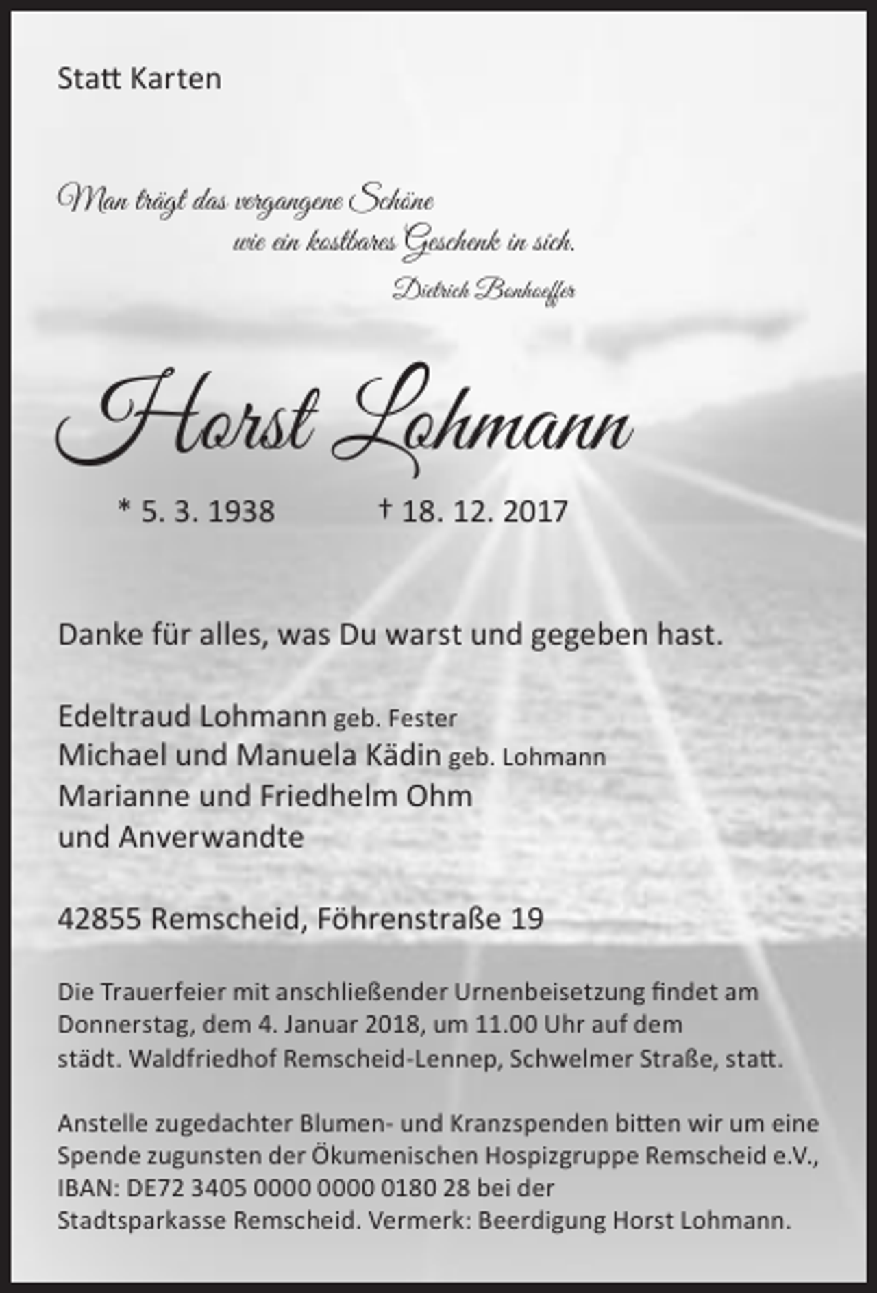 <p>Statt Karten<br />Man trägt das vergangene Schöne<br />wie ein kostbares Geschenk in sich.<br />Dietrich Bonhoeffer</p><p>Horst Lohmann<br />* 5. 3. 1938</p><p>† 18. 12. 2017</p><p>Danke für alles, was Du warst und gegeben hast.<br />Edeltraud Lohmann geb. Fester<br />Michael und Manuela Kädin geb. Lohmann<br />Marianne und Friedhelm Ohm<br />und Anverwandte<br />42855 Remscheid, Föhrenstraße 19<br />Die Trauerfeier mit anschließender Urnenbeisetzung findet am<br />Donnerstag, dem 4. Januar 2018, um 11.00 Uhr auf dem<br />städt. Waldfriedhof Remscheid-Lennep, Schwelmer Straße, statt.<br />Anstelle zugedachter Blumen- und Kranzspenden bitten wir um eine<br />Spende zugunsten der Ökumenischen Hospizgruppe Remscheid e.V.,<br />IBAN: DE72 3405 0180 28 bei der<br />Stadtsparkasse Remscheid. Vermerk: Beerdigung Horst Lohmann.</p>