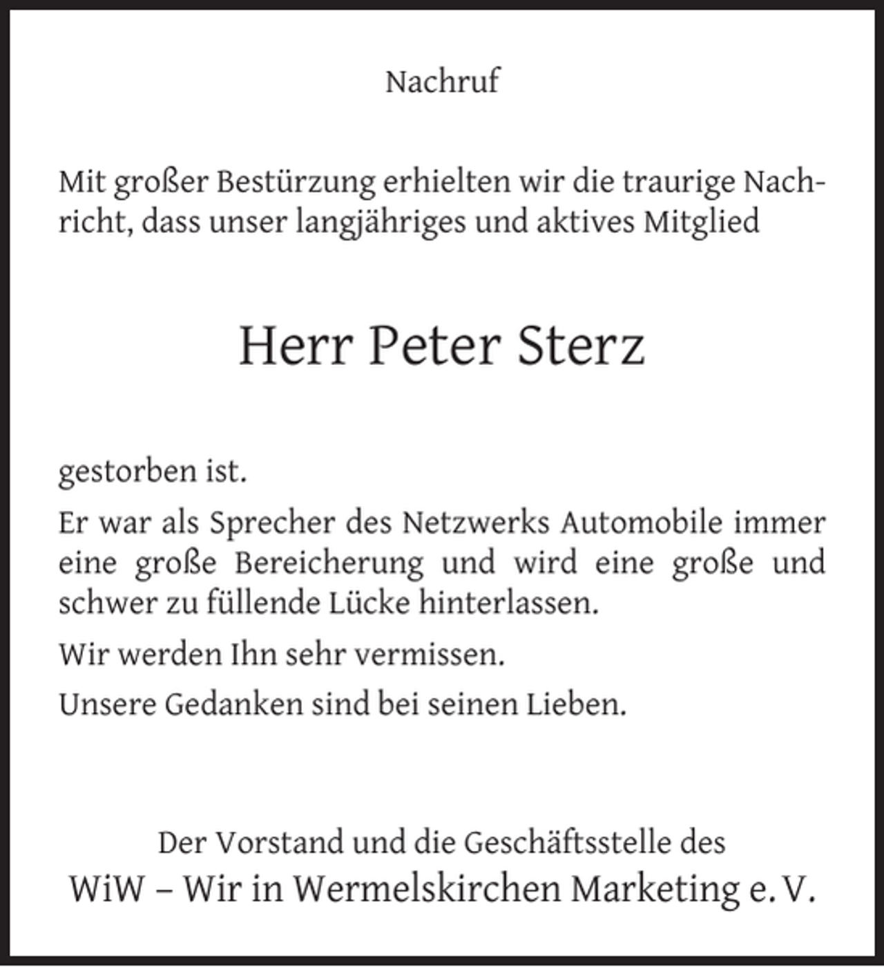 <p>Nachruf<br />Mit großer Bestürzung erhielten wir die traurige Nachricht, dass unser langjähriges und aktives Mitglied</p><p>Herr Peter Sterz<br />gestorben ist.<br />Er war als Sprecher des Netzwerks Automobile immer<br />eine große Bereicherung und wird eine große und<br />schwer zu füllende Lücke hinterlassen.<br />Wir werden Ihn sehr vermissen.<br />Unsere Gedanken sind bei seinen Lieben.</p><p>Der Vorstand und die Geschäftsstelle des</p><p>WiW – Wir in Wermelskirchen Marketing e. V.</p>