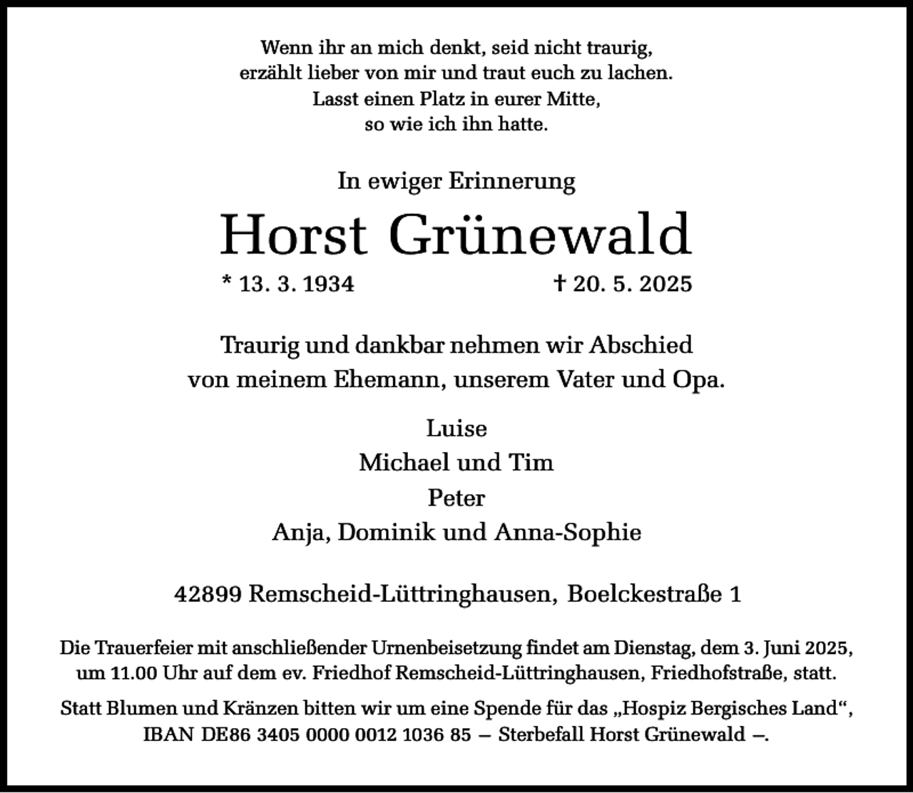 <p>Wenn ihr an mich denkt, seid nicht traurig,<br />erzählt lieber von mir und traut euch zu lachen.<br />Lasst einen Platz in eurer Mitte,<br />so wie ich ihn hatte.</p><p>In ewiger Erinnerung</p><p>Horst Grünewald<br />* 13. 3. 1934</p><p>† 20. 5. 2025</p><p>Traurig und dankbar nehmen wir Abschied<br />von meinem Ehemann, unserem Vater und Opa.<br />Luise<br />Michael und Tim<br />Peter<br />Anja, Dominik und Anna-Sophie<br />42899 Remscheid-Lüttringhausen, Boelckestraße 1<br />Die Trauerfeier mit anschließender Urnenbeisetzung findet am Dienstag, dem 3. Juni 2025,<br />um 11.00 Uhr auf dem ev. Friedhof Remscheid-Lüttringhausen, Friedhofstraße, statt.<br />Statt Blumen und Kränzen bitten wir um eine Spende für das „Hospiz Bergisches Land“,<br />IBAN DE86 3405 0012 1036 85 – Sterbefall Horst Grünewald –.</p>