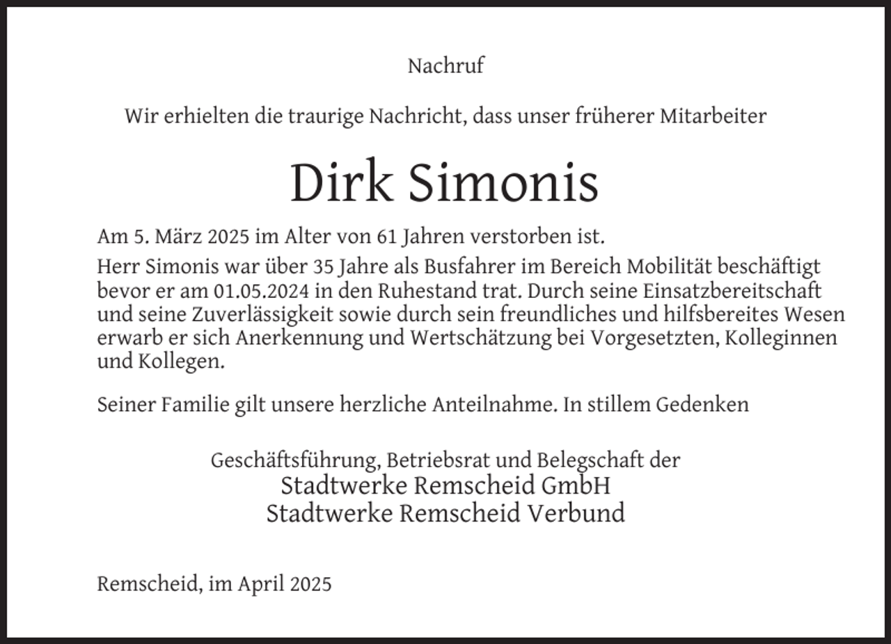 <p>Nachruf<br />Wir erhielten die traurige Nachricht, dass unser früherer Mitarbeiter</p>
<p>Dirk Simonis<br />Am 5. März 2025 im Alter von 61 Jahren verstorben ist.<br />Herr Simonis war über 35 Jahre als Busfahrer im Bereich Mobilität beschäftigt<br />bevor er am 01.05.2024 in den Ruhestand trat. Durch seine Einsatzbereitschaft<br />und seine Zuverlässigkeit sowie durch sein freundliches und hilfsbereites Wesen<br />erwarb er sich Anerkennung und Wertschätzung bei Vorgesetzten, Kolleginnen<br />und Kollegen.<br />Seiner Familie gilt unsere herzliche Anteilnahme. In stillem Gedenken<br />Geschäftsführung, Betriebsrat und Belegschaft der</p>
<p>Stadtwerke Remscheid GmbH<br />Stadtwerke Remscheid Verbund</p>
<p>Remscheid, im April 2025</p>