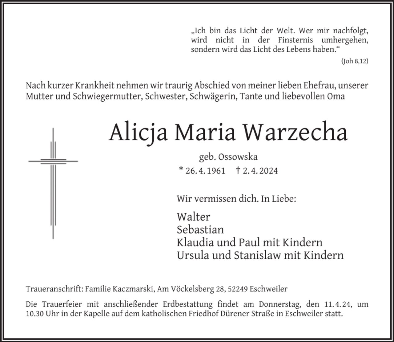 <p>„Ich bin das Licht der Welt. Wer mir nachfolgt,<br />wird nicht in der Finsternis umhergehen,<br />sondern wird das Licht des Lebens haben.“<br />(Joh 8,12)</p><p>Nach kurzer Krankheit nehmen wir traurig Abschied von meiner lieben Ehefrau, unserer<br />Mutter und Schwiegermutter, Schwester, Schwägerin, Tante und liebevollen Oma</p><p>Alicja Maria Warzecha<br />geb. Ossowska<br />* 26. 4. 1961 † 2. 4. 2024<br />Wir vermissen dich. In Liebe:</p><p>Walter<br />Sebastian<br />Klaudia und Paul mit Kindern<br />Ursula und Stanislaw mit Kindern<br />Traueranschrift: Familie Kaczmarski, Am Vöckelsberg 28, 52249 Eschweiler<br />Die Trauerfeier mit anschließender Erdbestattung ﬁndet am Donnerstag, den 11. 4. 24, um<br />10.30 Uhr in der Kapelle auf dem katholischen Friedhof Dürener Straße in Eschweiler statt.</p>