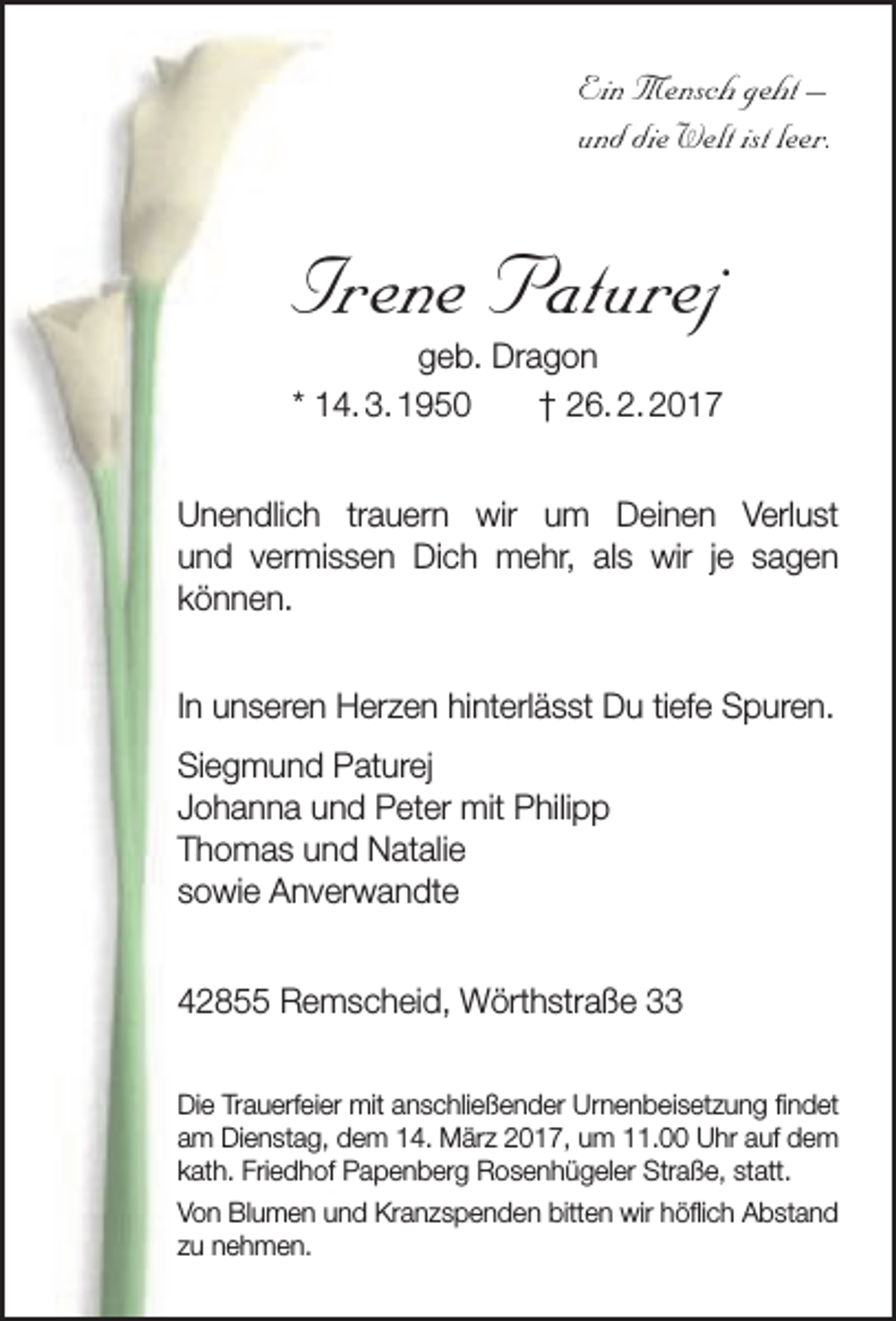 <p>Ein Mensch geht –<br />und die Welt ist leer.</p><p>Irene Paturej<br />geb. Dragon<br />* 14. 3. 1950<br />† 26. 2. 2017</p><p>Unendlich trauern wir um Deinen Verlust<br />und vermissen Dich mehr, als wir je sagen<br />können.<br />In unseren Herzen hinterlässt Du tiefe Spuren.<br />Siegmund Paturej<br />Johanna und Peter mit Philipp<br />Thomas und Natalie<br />sowie Anverwandte<br />42855 Remscheid, Wörthstraße 33<br />Die Trauerfeier mit anschließender Urnenbeisetzung findet<br />am Dienstag, dem 14. März 2017, um 11.00 Uhr auf dem<br />kath. Friedhof Papenberg Rosenhügeler Straße, statt.<br />Von Blumen und Kranzspenden bitten wir höflich Abstand<br />zu nehmen.</p>