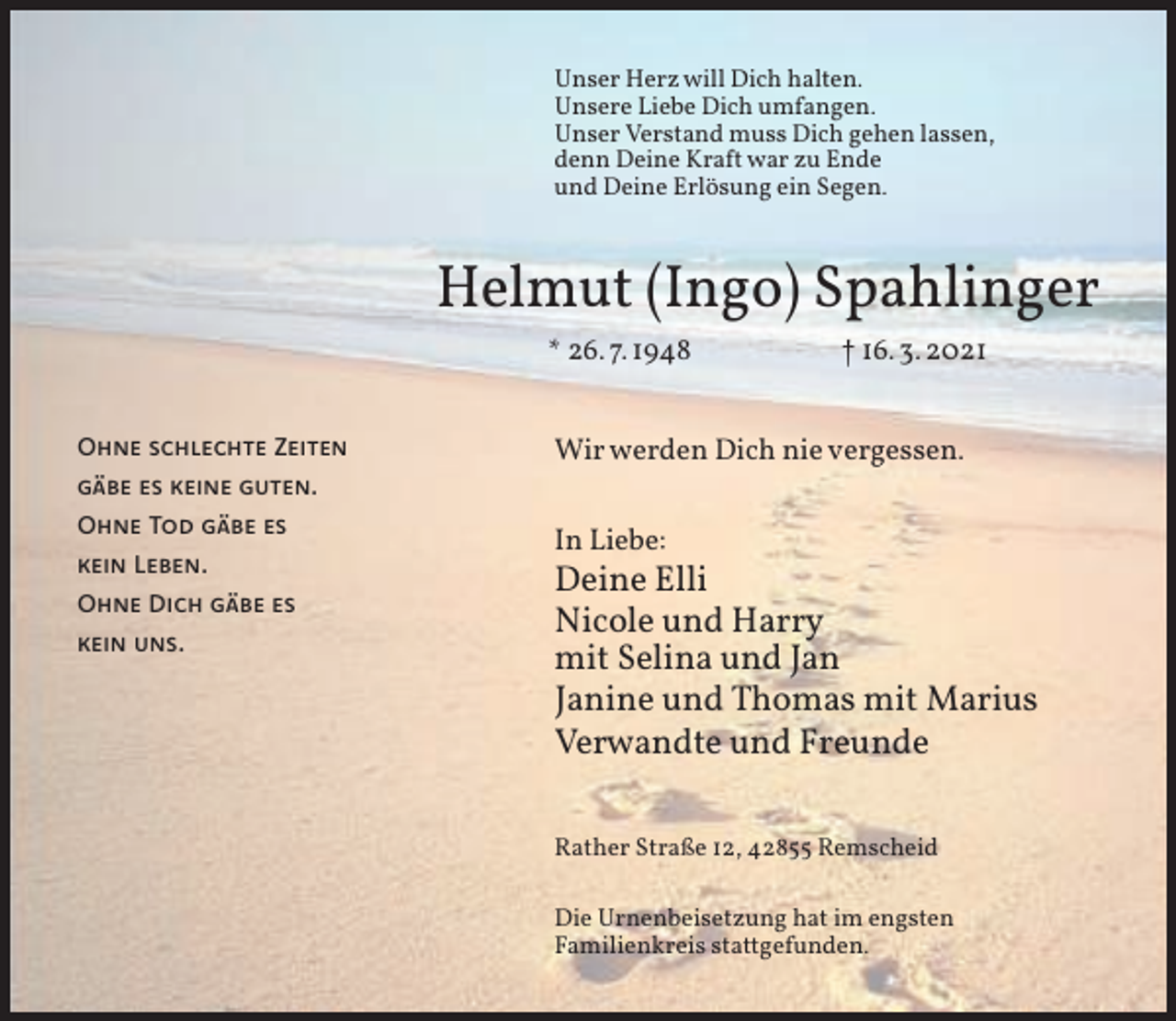<p>Unser Herz will Dich halten.<br />Unsere Liebe Dich umfangen.<br />Unser Verstand muss Dich gehen lassen,<br />denn Deine Kraft war zu Ende<br />und Deine Erlösung ein Segen.</p><p>Helmut (Ingo) Spahlinger<br />* 26. 7. 1948<br />Ohne schlechte Zeiten</p><p>† 16. 3. 2021</p><p>Wir werden Dich nie vergessen.</p><p>gäbe es keine guten.<br />Ohne Tod gäbe es<br />kein Leben.<br />Ohne Dich gäbe es<br />kein uns.</p><p>In Liebe:</p><p>Deine Elli<br />Nicole und Harry<br />mit Selina und Jan<br />Janine und Thomas mit Marius<br />Verwandte und Freunde<br />Rather Straße 12, 42855 Remscheid<br />Die Urnenbeisetzung hat im engsten<br />Familienkreis stattgefunden.</p>