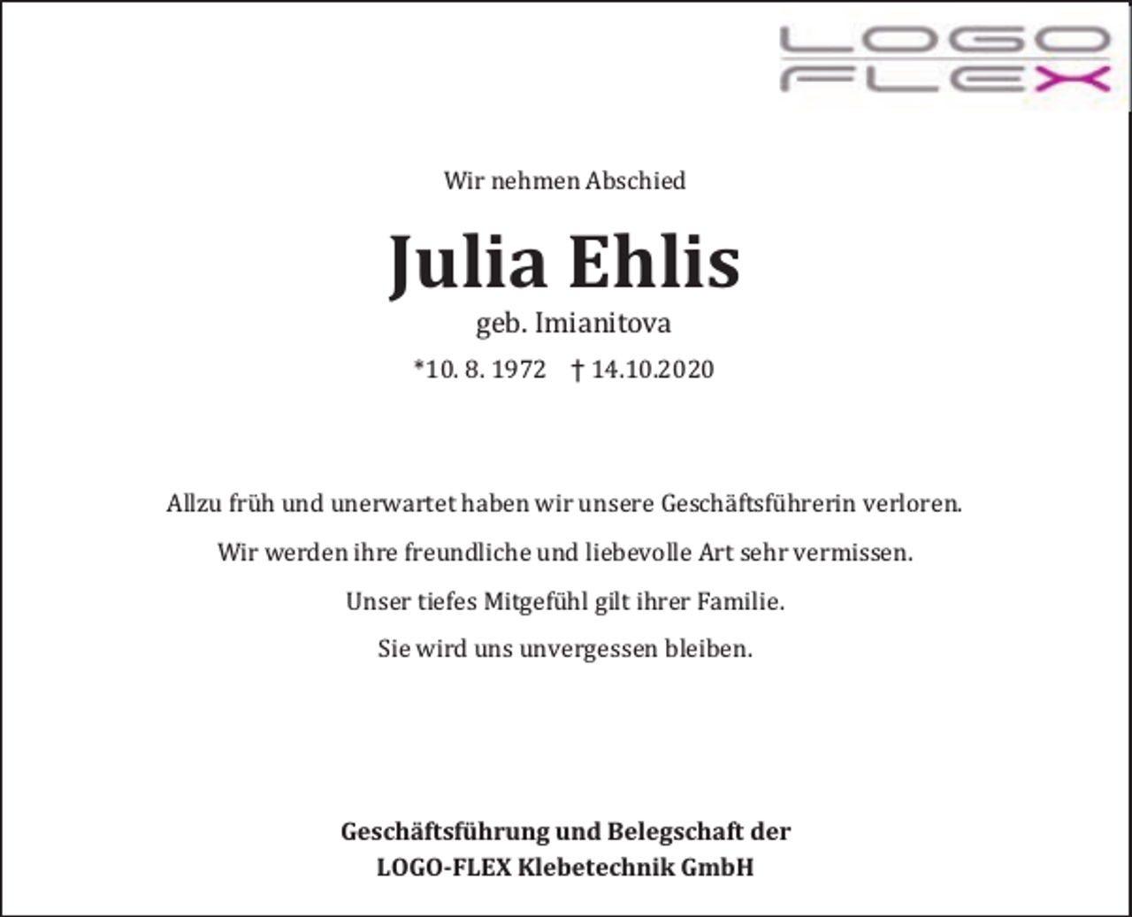 <p>Wir nehmen Abschied</p><p>Julia Ehlis<br />geb. Imianitova</p><p>*10. 8. 1972 † 14.10.2020</p><p>Allzu frü h und unerwartet haben wir unsere Geschä ftsfü hrerin verloren.<br />Wir werden ihre freundliche und liebevolle Art sehr vermissen.<br />Unser tiefes Mitgefü hl gilt ihrer Familie.<br />Sie wird uns unvergessen bleiben.</p><p>Geschäftsführung und Belegschaft der<br />LOGO-FLEX Klebetechnik GmbH</p>