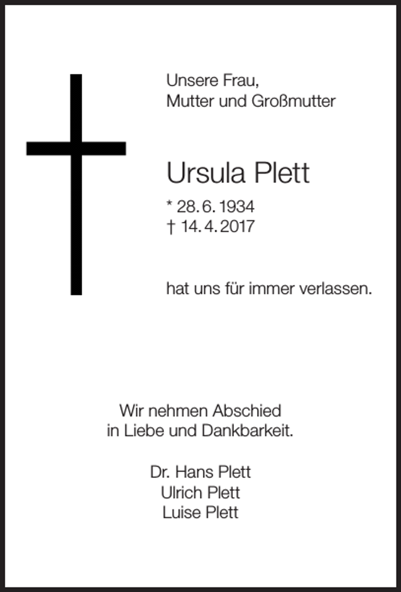 <p>Unsere Frau,<br />Mutter und Großmutter</p><p>Ursula Plett<br />* 28. 6. 1934<br />† 14. 4. 2017<br />hat uns für immer verlassen.</p><p>Wir nehmen Abschied<br />in Liebe und Dankbarkeit.<br />Dr. Hans Plett<br />Ulrich Plett<br />Luise Plett</p>