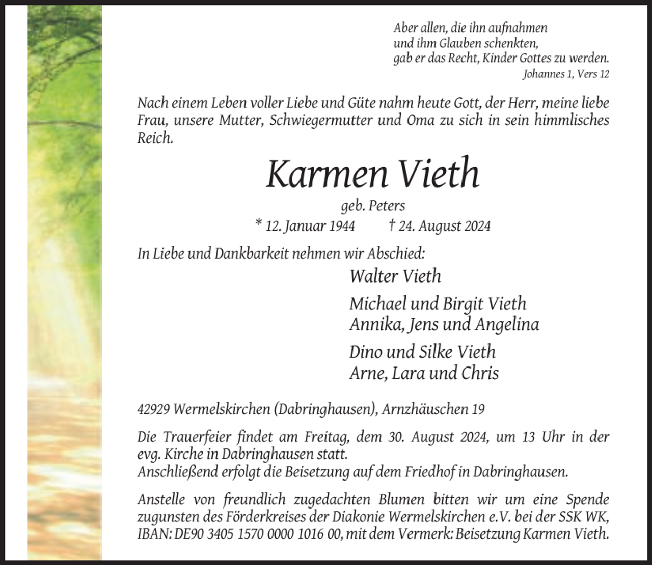 <p>Aber allen, die ihn aufnahmen<br />und ihm Glauben schenkten,<br />gab er das Recht, Kinder Gottes zu werden.<br />Johannes 1, Vers 12</p><p>Nach einem Leben voller Liebe und Güte nahm heute Gott, der Herr, meine liebe<br />Frau, unsere Mutter, Schwiegermutter und Oma zu sich in sein himmlisches<br />Reich.</p><p>Karmen Vieth<br />geb. Peters<br />* 12. Januar 1944<br />† 24. August 2024<br />In Liebe und Dankbarkeit nehmen wir Abschied:</p><p>Walter Vieth<br />Michael und Birgit Vieth<br />Annika, Jens und Angelina<br />Dino und Silke Vieth<br />Arne, Lara und Chris<br />42929 Wermelskirchen (Dabringhausen), Arnzhäuschen 19<br />Die Trauerfeier findet am Freitag, dem 30. August 2024, um 13 Uhr in der<br />evg. Kirche in Dabringhausen statt.<br />Anschließend erfolgt die Beisetzung auf dem Friedhof in Dabringhausen.<br />Anstelle von freundlich zugedachten Blumen bitten wir um eine Spende<br />zugunsten des Förderkreises der Diakonie Wermelskirchen e.V. bei der SSK WK,<br />IBAN: DE90 3405 157000 1016 00, mit dem Vermerk: Beisetzung Karmen Vieth.</p>
