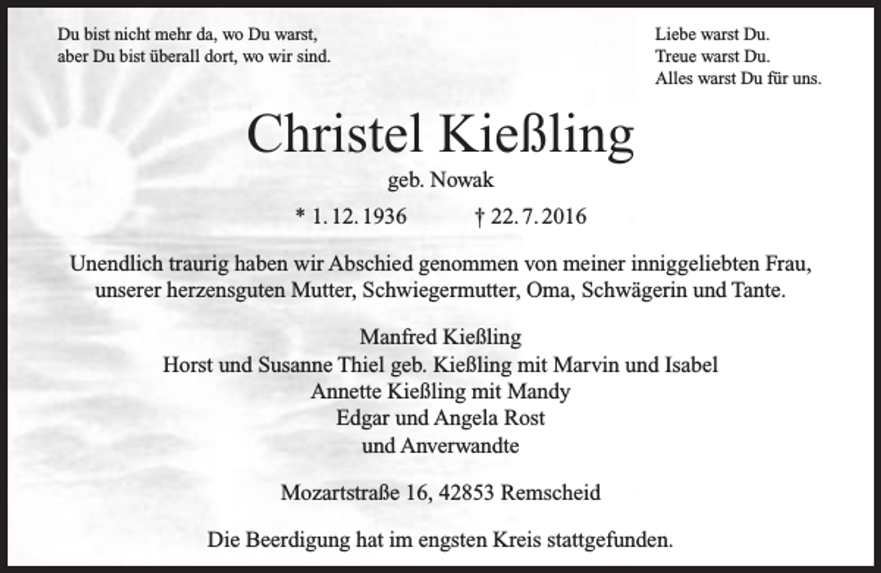 <p>Du bist nicht mehr da, wo Du warst,<br />aber Du bist überall dort, wo wir sind.</p><p>Liebe warst Du.<br />Treue warst Du.<br />Alles warst Du für uns.</p><p>Christel Kießling<br />geb. Nowak</p><p>* 1. 12. 1936</p><p>† 22. 7. 2016</p><p>Unendlich traurig haben wir Abschied genommen von meiner inniggeliebten Frau,<br />unserer herzensguten Mutter, Schwiegermutter, Oma, Schwägerin und Tante.<br />Manfred Kießling<br />Horst und Susanne Thiel geb. Kießling mit Marvin und Isabel<br />Annette Kießling mit Mandy<br />Edgar und Angela Rost<br />und Anverwandte<br />Mozartstraße 16, 42853 Remscheid<br />Die Beerdigung hat im engsten Kreis stattgefunden.</p>