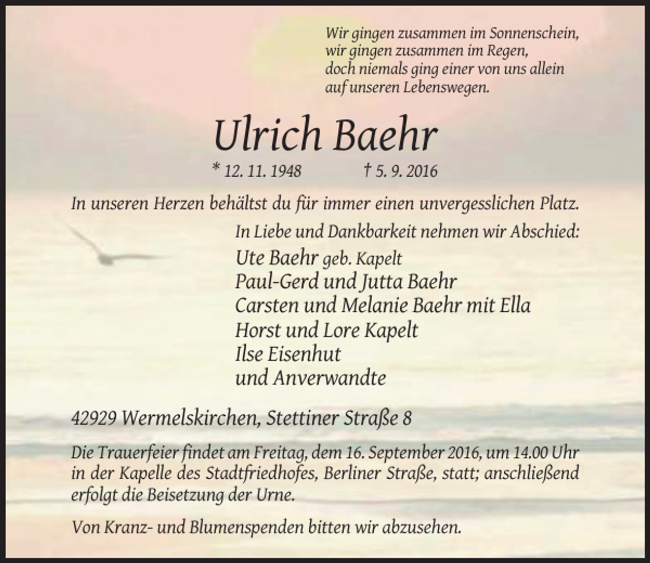 <p>Wir gingen zusammen im Sonnenschein,<br />wir gingen zusammen im Regen,<br />doch niemals ging einer von uns allein<br />auf unseren Lebenswegen.</p><p>Ulrich Baehr<br />* 12. 11. 1948</p><p>† 5. 9. 2016</p><p>In unseren Herzen behältst du für immer einen unvergesslichen Platz.<br />In Liebe und Dankbarkeit nehmen wir Abschied:<br />Ute Baehr geb. Kapelt</p><p>Paul-Gerd und Jutta Baehr<br />Carsten und Melanie Baehr mit Ella<br />Horst und Lore Kapelt<br />Ilse Eisenhut<br />und Anverwandte<br />42929 Wermelskirchen, Stettiner Straße 8<br />Die Trauerfeier findet am Freitag, dem 16. September 2016, um 14.00 Uhr<br />in der Kapelle des Stadtfriedhofes, Berliner Straße, statt; anschließend<br />erfolgt die Beisetzung der Urne.<br />Von Kranz- und Blumenspenden bitten wir abzusehen.</p>