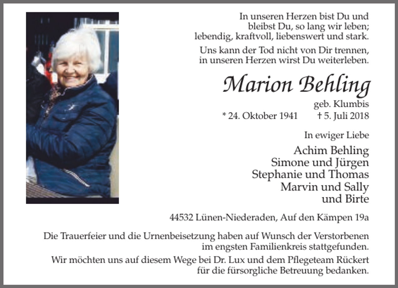 <p>In unseren Herzen bist Du und<br />bleibst Du, so lang wir leben;<br />lebendig, kraftvoll, liebenswert und stark.<br />Uns kann der Tod nicht von Dir trennen,<br />in unseren Herzen wirst Du weiterleben.</p><p>Marion Behling<br />* 24. Oktober 1941</p><p>geb. Klumbis<br />† 5. Juli 2018<br />In ewiger Liebe</p><p>Achim Behling<br />Simone und Jürgen<br />Stephanie und Thomas<br />Marvin und Sally<br />und Birte<br />44532 Lünen-Niederaden, Auf den Kämpen 19a<br />Die Trauerfeier und die Urnenbeisetzung haben auf Wunsch der Verstorbenen<br />im engsten Familienkreis stattgefunden.<br />Wir möchten uns auf diesem Wege bei Dr. Lux und dem Pflegeteam Rückert<br />für die fürsorgliche Betreuung bedanken.</p>