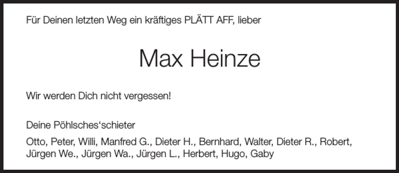 <p>Für Deinen letzten Weg ein kräftiges PLÄTT AFF, lieber</p><p>Max Heinze<br />Wir werden Dich nicht vergessen!<br />Deine Pöhlsches‘schieter<br />Otto, Peter, Willi, Manfred G., Dieter H., Bernhard, Walter, Dieter R., Robert,<br />Jürgen We., Jürgen Wa., Jürgen L., Herbert, Hugo, Gaby</p>
