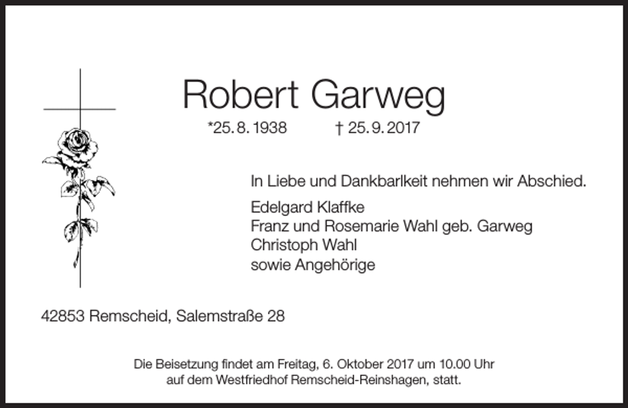<p>Robert Garweg<br />*25. 8. 1938</p><p>† 25. 9. 2017</p><p>In Liebe und Dankbarlkeit nehmen wir Abschied.<br />Edelgard Klaffke<br />Franz und Rosemarie Wahl geb. Garweg<br />Christoph Wahl<br />sowie Angehörige<br />42853 Remscheid, Salemstraße 28<br />Die Beisetzung findet am Freitag, 6. Oktober 2017 um 10.00 Uhr<br />auf dem Westfriedhof Remscheid-Reinshagen, statt.</p>