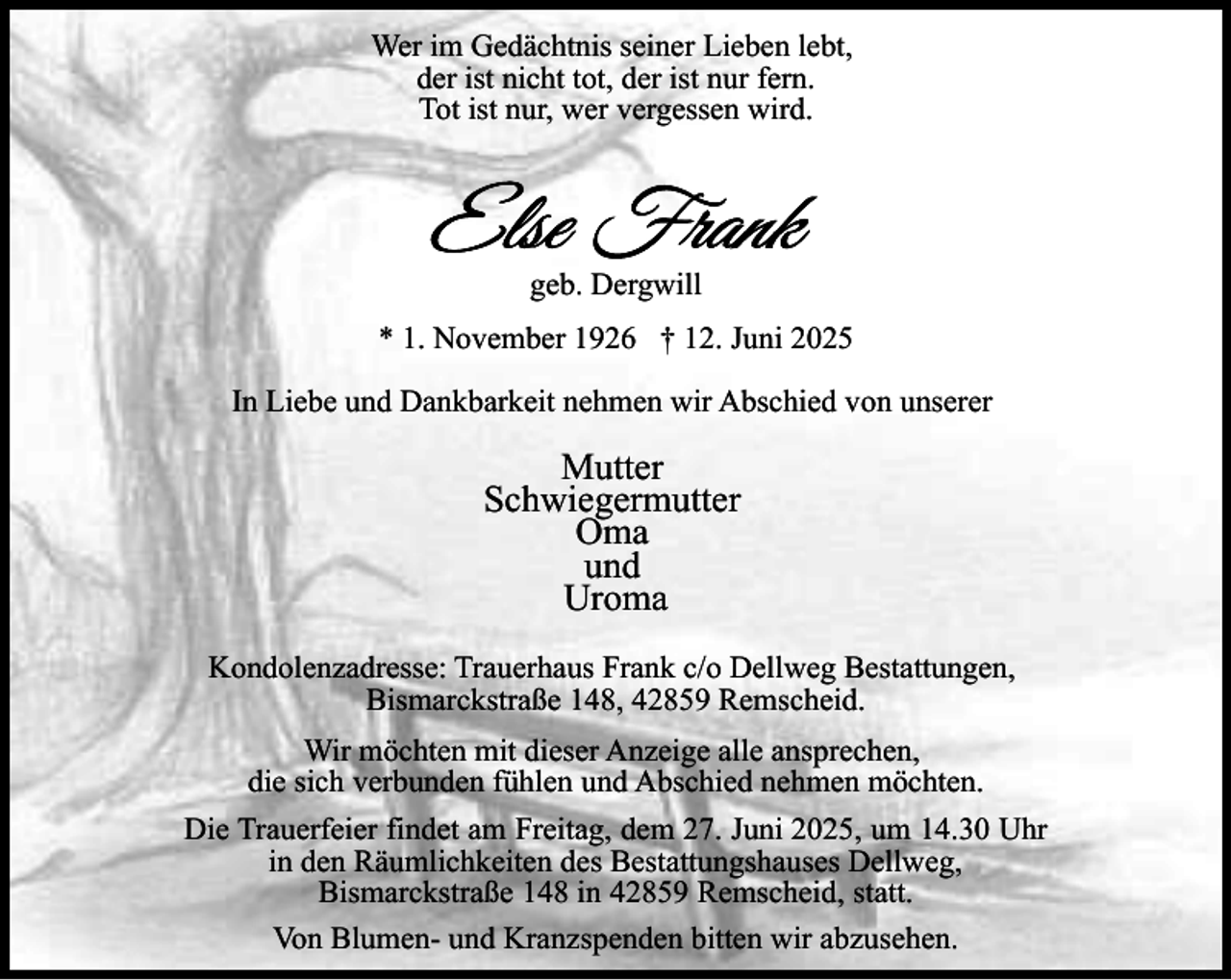 <p>Wer im Gedächtnis seiner Lieben lebt,<br />der ist nicht tot, der ist nur fern.<br />Tot ist nur, wer vergessen wird.</p><p>geb. Dergwill<br />* 1. November 1926 † 12. Juni 2025<br />In Liebe und Dankbarkeit nehmen wir Abschied von unserer</p><p>Mutter<br />Schwiegermutter<br />Oma<br />und<br />Uroma<br />Kondolenzadresse: Trauerhaus Frank c/o Dellweg Bestattungen,<br />Bismarckstraße 148, 42859 Remscheid.<br />Wir möchten mit dieser Anzeige alle ansprechen,<br />die sich verbunden fühlen und Abschied nehmen möchten.<br />Die Trauerfeier findet am Freitag, dem 27. Juni 2025, um 14.30 Uhr<br />in den Räumlichkeiten des Bestattungshauses Dellweg,<br />Bismarckstraße 148 in 42859 Remscheid, statt.<br />Von Blumen- und Kranzspenden bitten wir abzusehen.</p>