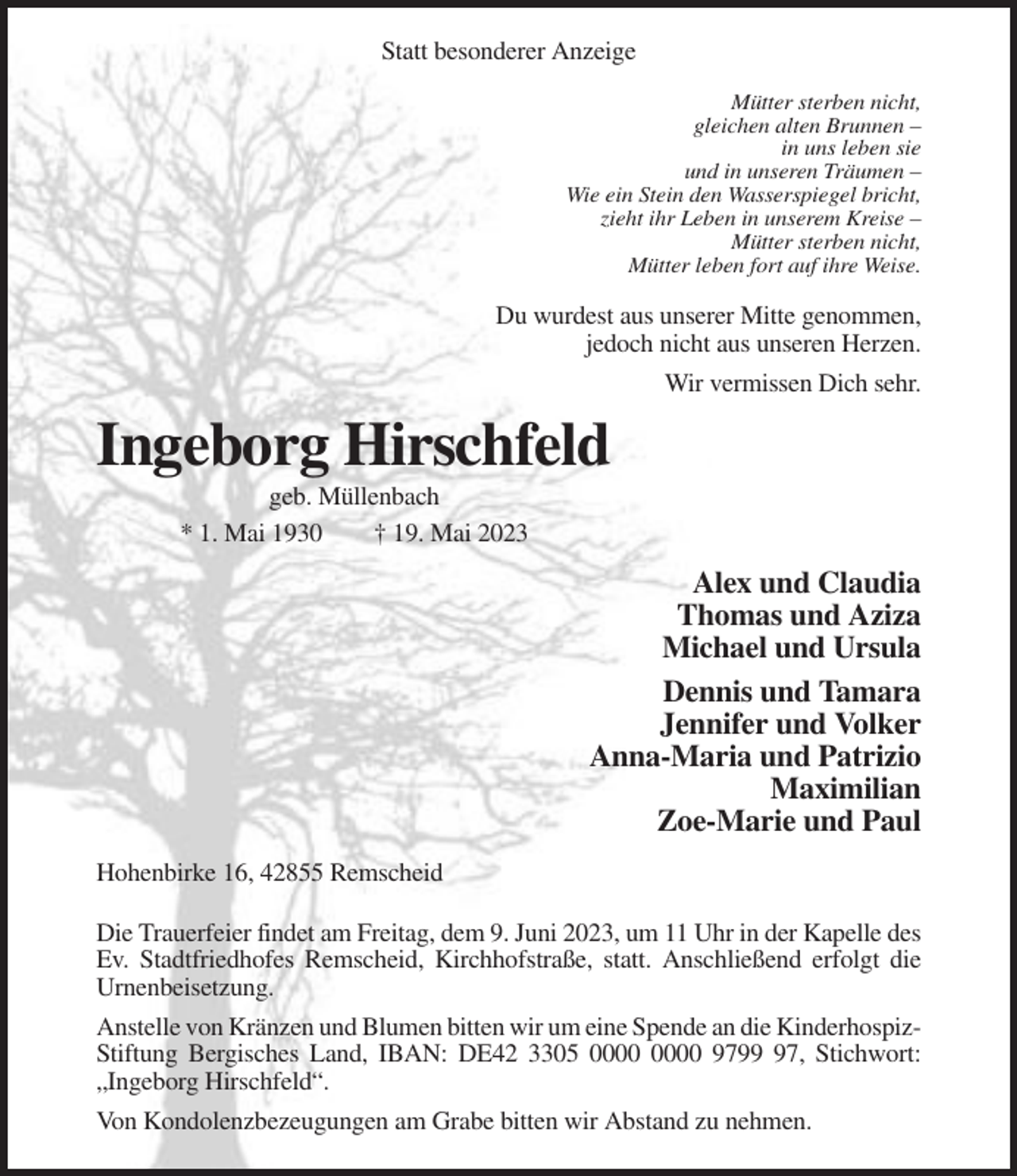 <p>Statt besonderer Anzeige<br />Mütter sterben nicht,<br />gleichen alten Brunnen –<br />in uns leben sie<br />und in unseren Träumen –<br />Wie ein Stein den Wasserspiegel bricht,<br />zieht ihr Leben in unserem Kreise –<br />Mütter sterben nicht,<br />Mütter leben fort auf ihre Weise.</p><p>Du wurdest aus unserer Mitte genommen,<br />jedoch nicht aus unseren Herzen.<br />Wir vermissen Dich sehr.</p><p>Ingeborg Hirschfeld<br />geb. Müllenbach<br />* 1. Mai 1930<br />† 19. Mai 2023</p><p>Alex und Claudia<br />Thomas und Aziza<br />Michael und Ursula<br />Dennis und Tamara<br />Jennifer und Volker<br />Anna-Maria und Patrizio<br />Maximilian<br />Zoe-Marie und Paul<br />Hohenbirke 16, 42855 Remscheid<br />Die Trauerfeier findet am Freitag, dem 9. Juni 2023, um 11 Uhr in der Kapelle des<br />Ev. Stadtfriedhofes Remscheid, Kirchhofstraße, statt. Anschließend erfolgt die<br />Urnenbeisetzung.<br />Anstelle von Kränzen und Blumen bitten wir um eine Spende an die KinderhospizStiftung Bergisches Land, IBAN: DE42 3305 9797, Stichwort:<br />„Ingeborg Hirschfeld“.<br />Von Kondolenzbezeugungen am Grabe bitten wir Abstand zu nehmen.</p>