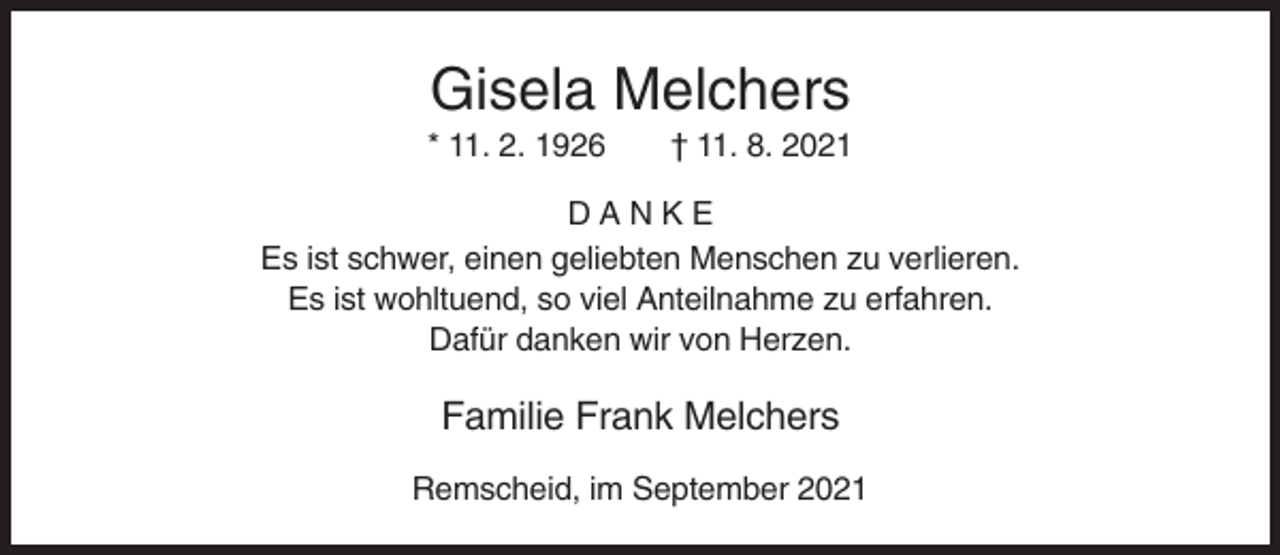 <p>Gisela Melchers<br />* 11. 2. 1926</p><p>† 11. 8. 2021</p><p>DANKE<br />Es ist schwer, einen geliebten Menschen zu verlieren.<br />Es ist wohltuend, so viel Anteilnahme zu erfahren.<br />Dafür danken wir von Herzen.</p><p>Familie Frank Melchers<br />Remscheid, im September 2021</p>