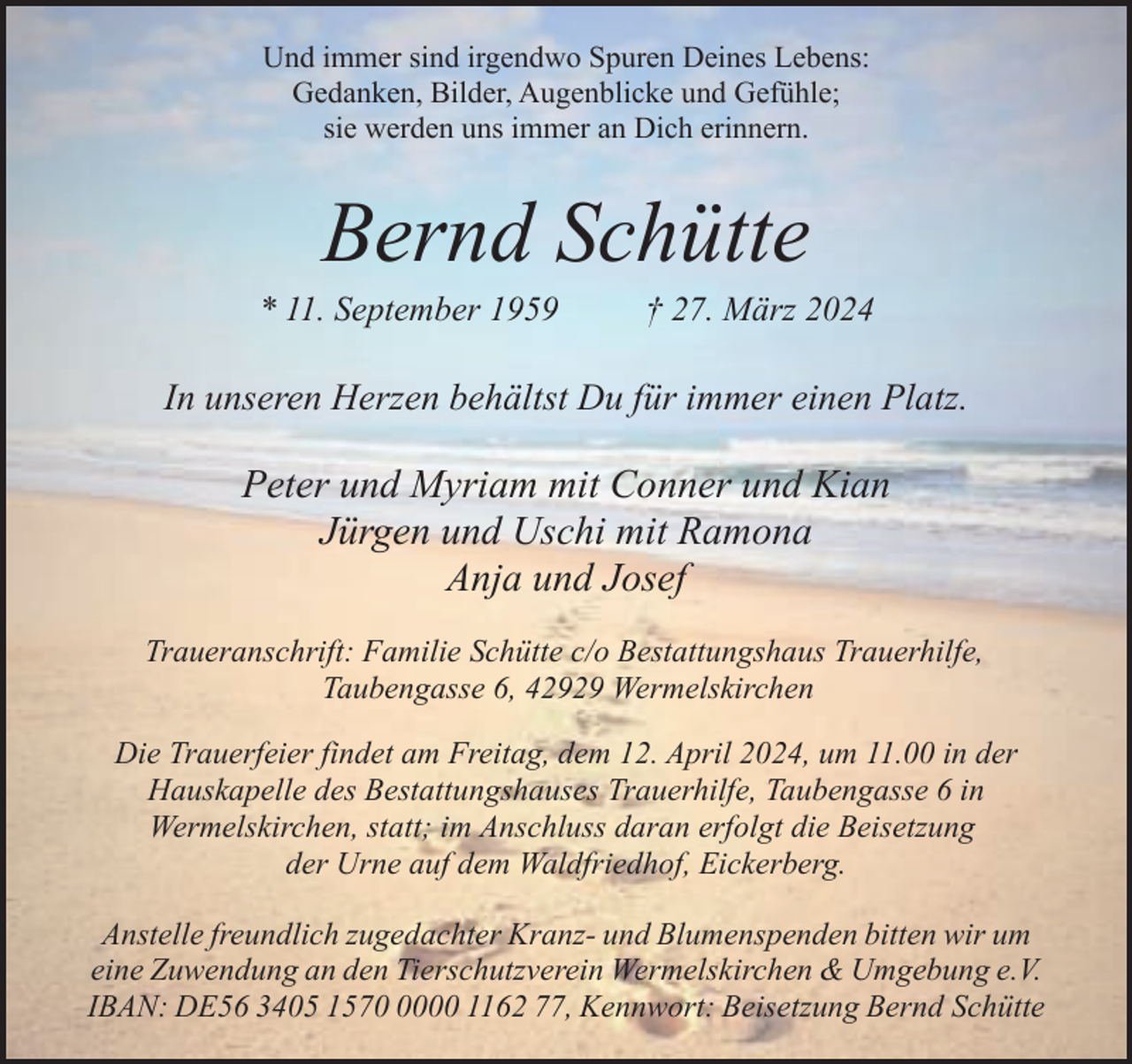 <p>Und immer sind irgendwo Spuren Deines Lebens:<br />Gedanken, Bilder, Augenblicke und Gefühle;<br />sie werden uns immer an Dich erinnern.</p><p>Bernd Schütte</p><p>* 11. September 1959</p><p>† 27. März 2024</p><p>In unseren Herzen behältst Du für immer einen Platz.</p><p>Peter und Myriam mit Conner und Kian<br />Jürgen und Uschi mit Ramona<br />Anja und Josef<br />Traueranschrift: Familie Schütte c/o Bestattungshaus Trauerhilfe,<br />Taubengasse 6, 42929 Wermelskirchen<br />Die Trauerfeier findet am Freitag, dem 12. April 2024, um 11.00 in der<br />Hauskapelle des Bestattungshauses Trauerhilfe, Taubengasse 6 in<br />Wermelskirchen, statt; im Anschluss daran erfolgt die Beisetzung<br />der Urne auf dem Waldfriedhof, Eickerberg.<br />Anstelle freundlich zugedachter Kranz- und Blumenspenden bitten wir um<br />eine Zuwendung an den Tierschutzverein Wermelskirchen &amp; Umgebung e.V.<br />IBAN: DE56 3405 157000 1162 77, Kennwort: Beisetzung Bernd Schütte</p>
