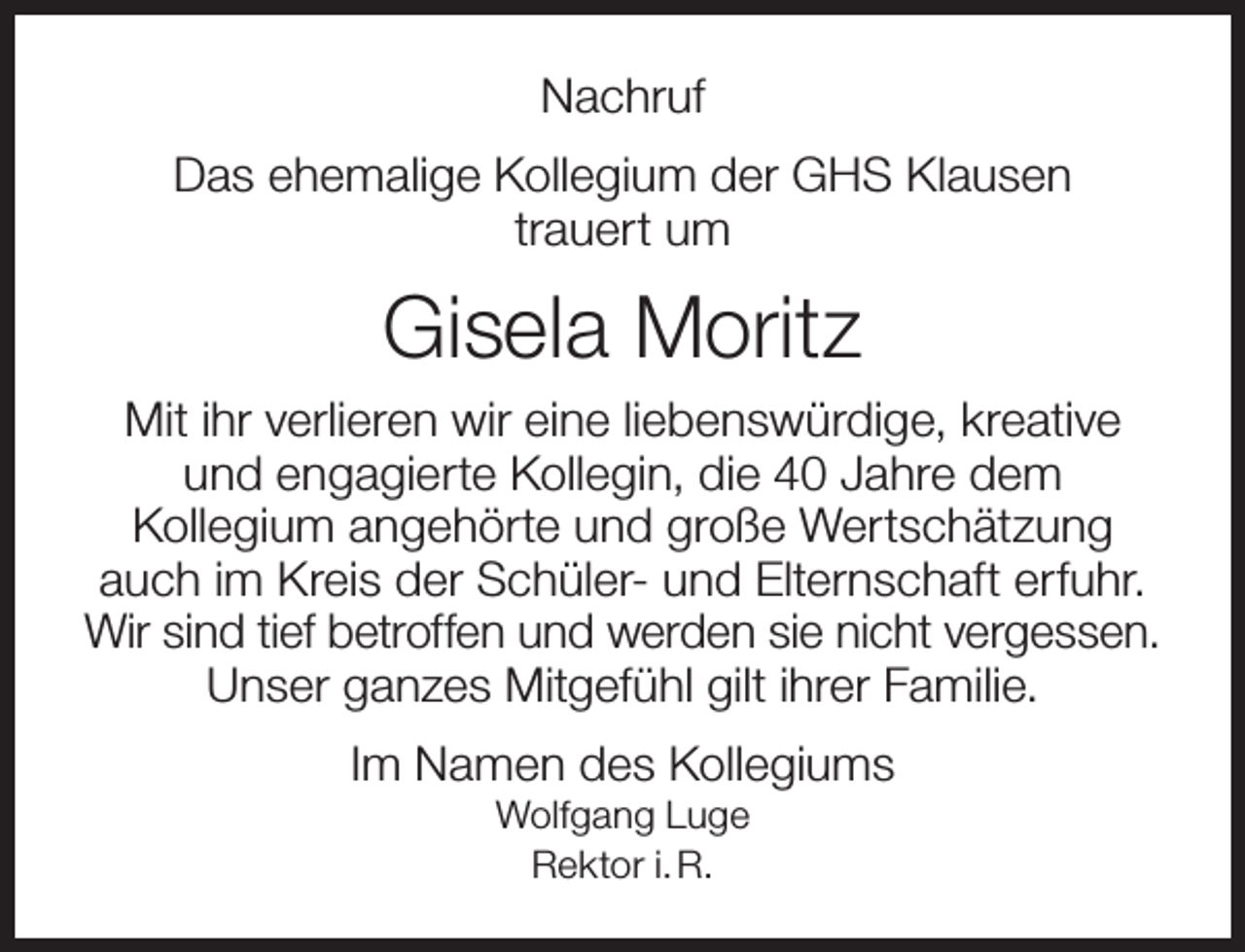 <p>Nachruf<br />Das ehemalige Kollegium der GHS Klausen<br />trauert um</p><p>Gisela Moritz<br />Mit ihr verlieren wir eine liebenswürdige, kreative<br />und engagierte Kollegin, die 40 Jahre dem<br />Kollegium angehörte und große Wertschätzung<br />auch im Kreis der Schüler- und Elternschaft erfuhr.<br />Wir sind tief betroffen und werden sie nicht vergessen.<br />Unser ganzes Mitgefühl gilt ihrer Familie.<br />Im Namen des Kollegiums<br />Wolfgang Luge<br />Rektor i. R.</p>