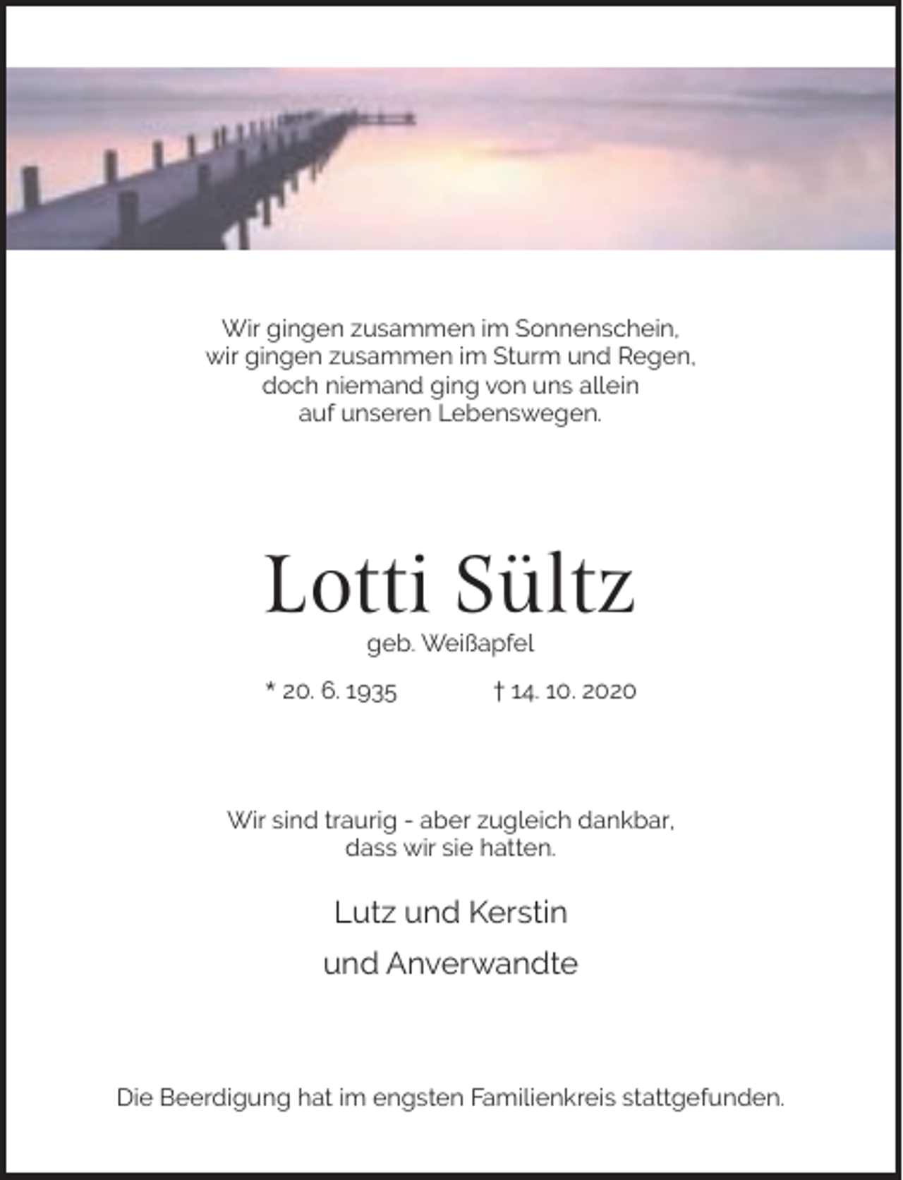 <p>Wir gingen zusammen im Sonnenschein,<br />wir gingen zusammen im Sturm und Regen,<br />doch niemand ging von uns allein<br />auf unseren Lebenswegen.</p><p>Lotti Sültz<br />geb. Weißapfel</p><p>* 20. 6. 1935</p><p>† 14. 10. 2020</p><p>Wir sind traurig - aber zugleich dankbar,<br />dass wir sie hatten.</p><p>Lutz und Kerstin<br />und Anverwandte</p><p>Die Beerdigung hat im engsten Familienkreis stattgefunden.</p>