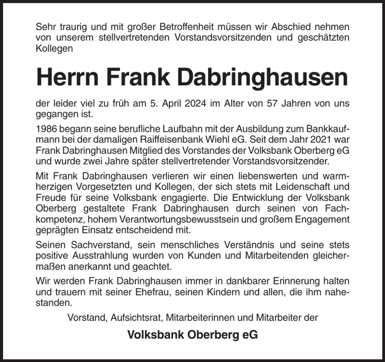 <p>Sehr traurig und mit großer Betroffenheit müssen wir Abschied nehmen<br />von unserem stellvertretenden Vorstandsvorsitzenden und geschätzten<br />Kollegen</p><p>Herrn Frank Dabringhausen<br />der leider viel zu früh am 5. April 2024 im Alter von 57 Jahren von uns<br />gegangen ist.<br />1986 begann seine berufliche Laufbahn mit der Ausbildung zum Bankkaufmann bei der damaligen Raiffeisenbank Wiehl eG. Seit dem Jahr 2021 war<br />Frank Dabringhausen Mitglied des Vorstandes der Volksbank Oberberg eG<br />und wurde zwei Jahre später stellvertretender Vorstandsvorsitzender.<br />Mit Frank Dabringhausen verlieren wir einen liebenswerten und warmherzigen Vorgesetzten und Kollegen, der sich stets mit Leidenschaft und<br />Freude für seine Volksbank engagierte. Die Entwicklung der Volksbank<br />Oberberg gestaltete Frank Dabringhausen durch seinen von Fachkompetenz, hohem Verantwortungsbewusstsein und großem Engagement<br />geprägten Einsatz entscheidend mit.<br />Seinen Sachverstand, sein menschliches Verständnis und seine stets<br />positive Ausstrahlung wurden von Kunden und Mitarbeitenden gleichermaßen anerkannt und geachtet.<br />Wir werden Frank Dabringhausen immer in dankbarer Erinnerung halten<br />und trauern mit seiner Ehefrau, seinen Kindern und allen, die ihm nahestanden.<br />Vorstand, Aufsichtsrat, Mitarbeiterinnen und Mitarbeiter der</p><p>Volksbank Oberberg eG</p>