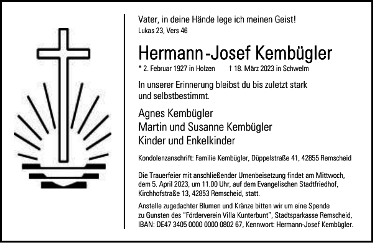 <p>Vater, in deine Hände lege ich meinen Geist!<br />Lukas 23, Vers 46</p><p>* 2. Februar 1927 in Holzen</p><p>† 18. März 2023 in Schwelm</p><p>In unserer Erinnerung bleibst du bis zuletzt stark<br />und selbstbestimmt.</p><p>Agnes Kembügler<br />Martin und Susanne Kembügler<br />Kinder und Enkelkinder<br />Kondolenzanschrift: Familie Kembügler, Düppelstraße 41, 42855 Remscheid<br />Die Trauerfeier mit anschließender Urnenbeisetzung findet am Mittwoch,<br />dem 5. April 2023, um 11.00 Uhr, auf dem Evangelischen Stadtfriedhof,<br />Kirchhofstraße 13, 42853 Remscheid, statt.<br />Anstelle zugedachter Blumen und Kränze bitten wir um eine Spende<br />zu Gunsten des “Förderverein Villa Kunterbunt”, Stadtsparkasse Remscheid,<br />IBAN: DE47 3405 0802 67, Kennwort: Hermann-Josef Kembügler.</p>