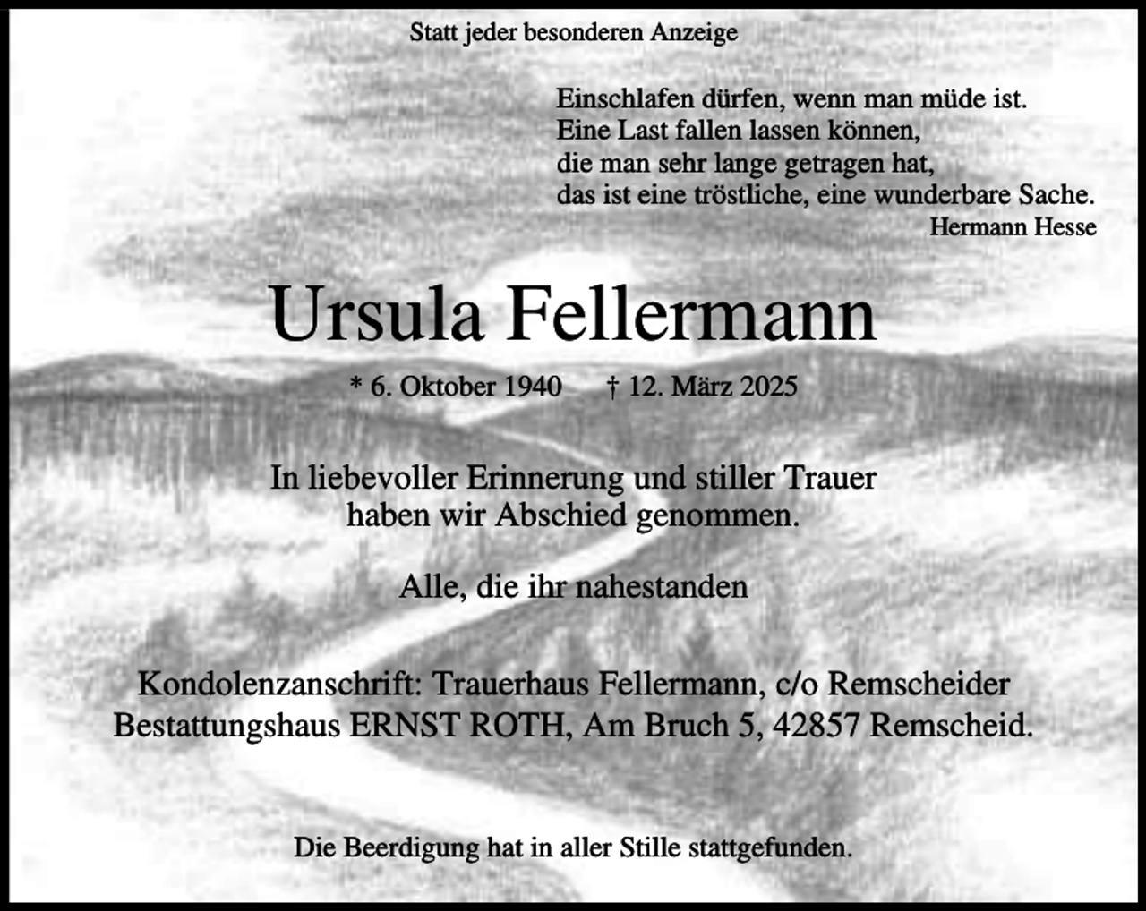 <p>Statt jeder besonderen Anzeige</p><p>Einschlafen dürfen, wenn man müde ist.<br />Eine Last fallen lassen können,<br />die man sehr lange getragen hat,<br />das ist eine tröstliche, eine wunderbare Sache.</p><p>Hermann Hesse</p><p>Ursula Fellermann<br />* 6. Oktober 1940</p><p>† 12. März 2025</p><p>In liebevoller Erinnerung und stiller Trauer<br />haben wir Abschied genommen.<br />Alle, die ihr nahestanden<br />Kondolenzanschrift: Trauerhaus Fellermann, c/o Remscheider<br />Bestattungshaus ERNST ROTH, Am Bruch 5, 42857 Remscheid.<br />Die Beerdigung hat in aller Stille stattgefunden.</p>