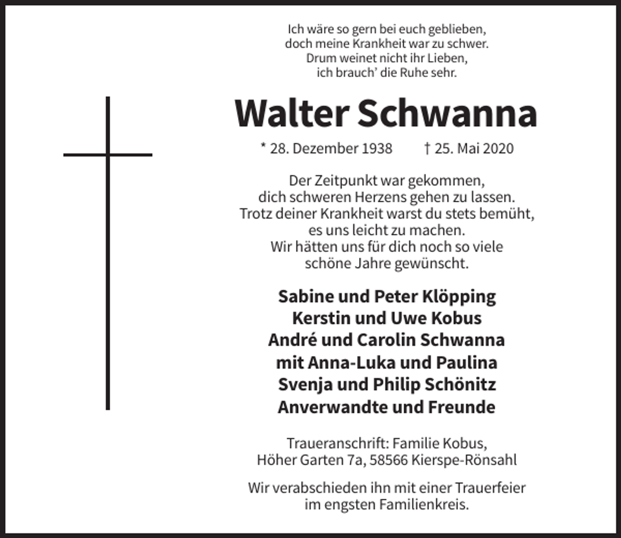 <p>Ich wäre so gern bei euch geblieben,<br />doch meine Krankheit war zu schwer.<br />Drum weinet nicht ihr Lieben,<br />ich brauch’ die Ruhe sehr.</p><p>Walter Schwanna<br />* 28. Dezember 1938</p><p>† 25. Mai 2020</p><p>Der Zeitpunkt war gekommen,<br />dich schweren Herzens gehen zu lassen.<br />Trotz deiner Krankheit warst du stets bemüht,<br />es uns leicht zu machen.<br />Wir hätten uns für dich noch so viele<br />schöne Jahre gewünscht.</p><p>Sabine und Peter Klöpping<br />Kerstin und Uwe Kobus<br />André und Carolin Schwanna<br />mit Anna-Luka und Paulina<br />Svenja und Philip Schönitz<br />Anverwandte und Freunde<br />Traueranschrift: Familie Kobus,<br />Höher Garten 7a, 58566 Kierspe-Rönsahl<br />Wir verabschieden ihn mit einer Trauerfeier<br />im engsten Familienkreis.</p>