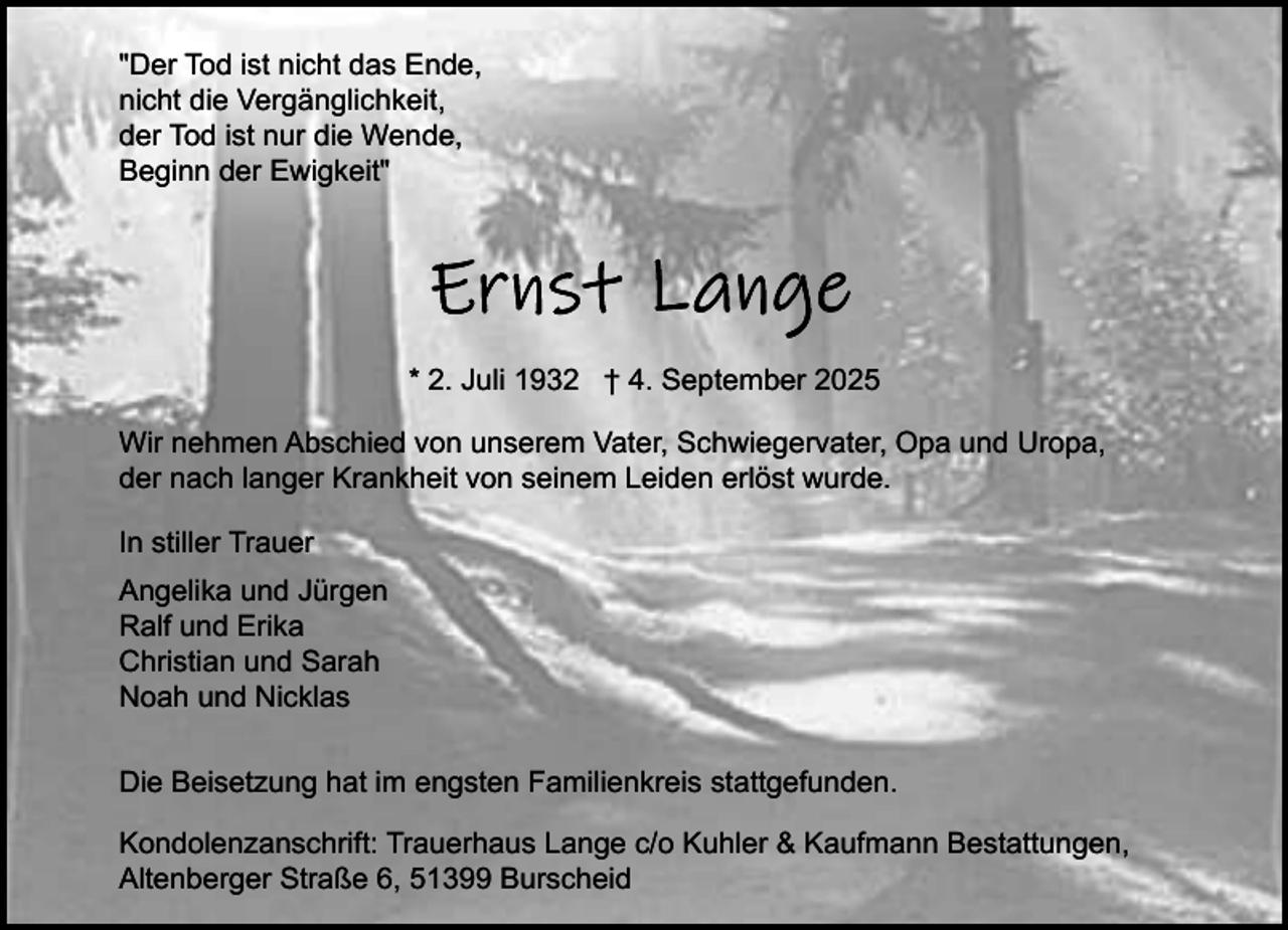 <p>"Der Tod ist nicht das Ende,<br />nicht die Vergänglichkeit,<br />der Tod ist nur die Wende,<br />Beginn der Ewigkeit"</p><p>* 2. Juli 1932 † 4. September 2025<br />Wir nehmen Abschied von unserem Vater, Schwiegervater, Opa und Uropa,<br />der nach langer Krankheit von seinem Leiden erlöst wurde.<br />In stiller Trauer<br />Angelika und Jürgen<br />Ralf und Erika<br />Christian und Sarah<br />Noah und Nicklas<br />Die Beisetzung hat im engsten Familienkreis stattgefunden.<br />Kondolenzanschrift: Trauerhaus Lange c/o Kuhler &amp; Kaufmann Bestattungen,<br />Altenberger Straße 6, 51399 Burscheid</p>