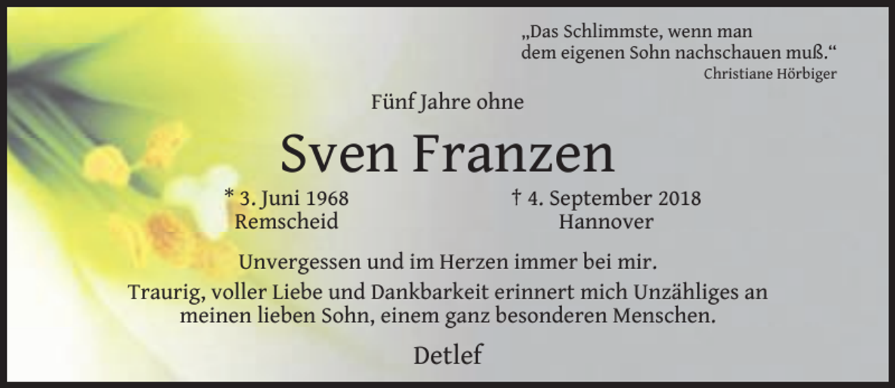 <p>„Das Schlimmste, wenn man<br />dem eigenen Sohn nachschauen muß.“</p><p>Christiane Hörbiger</p><p>Fünf Jahre ohne</p><p>Sven Franzen</p><p>* 3. Juni 1968<br />Remscheid</p><p>† 4. September 2018<br />Hannover</p><p>Unvergessen und im Herzen immer bei mir.<br />Traurig, voller Liebe und Dankbarkeit erinnert mich Unzähliges an<br />meinen lieben Sohn, einem ganz besonderen Menschen.</p><p>Detlef</p>
