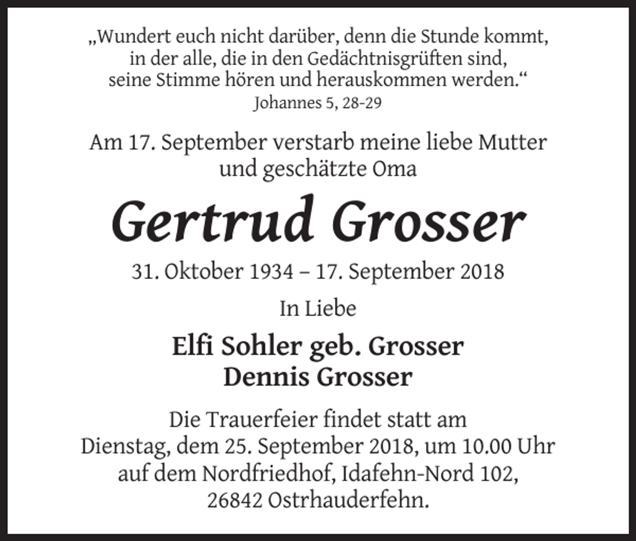 <p>„Wundert euch nicht darüber, denn die Stunde kommt,<br />in der alle, die in den Gedächtnisgrüften sind,<br />seine Stimme hören und herauskommen werden.“<br />Johannes 5, 28-29</p><p>Am 17. September verstarb meine liebe Mutter<br />und geschätzte Oma</p><p>Gertrud Grosser<br />31. Oktober 1934 – 17. September 2018<br />In Liebe</p><p>Elfi Sohler geb. Grosser<br />Dennis Grosser<br />Die Trauerfeier findet statt am<br />Dienstag, dem 25. September 2018, um 10.00 Uhr<br />auf dem Nordfriedhof, Idafehn-Nord 102,<br />26842 Ostrhauderfehn.</p>