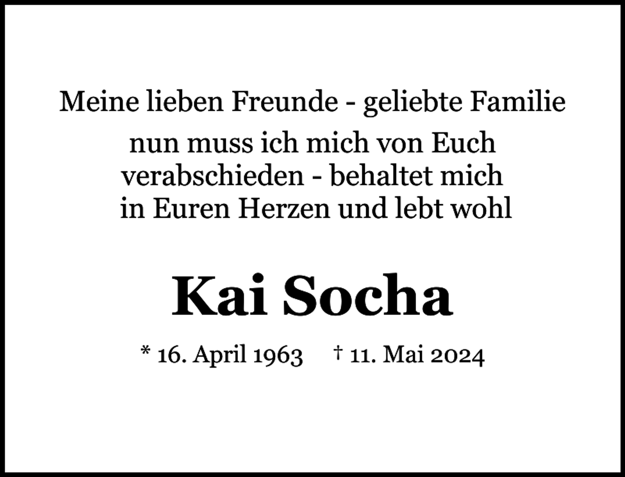 <p>Meine lieben Freunde - geliebte Familie<br />nun muss ich mich von Euch<br />verabschieden - behaltet mich<br />in Euren Herzen und lebt wohl</p><p>Kai Socha<br />* 16. April 1963</p><p>† 11. Mai 2024</p>