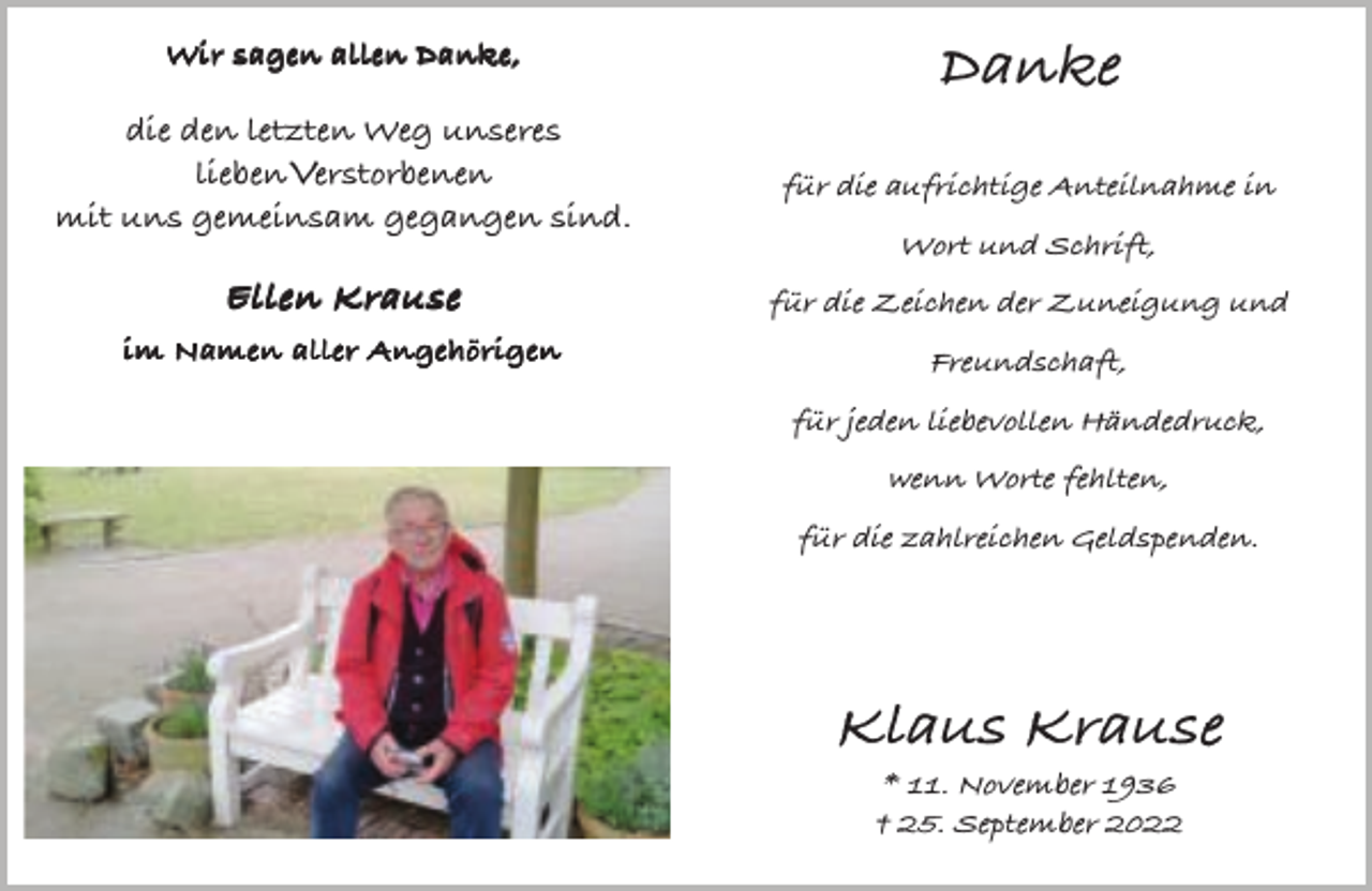 <p>Wir sagen allen Danke,</p><p>Danke</p><p>die den letzten Weg unseres<br />lieben Verstorbenen<br />mit uns gemeinsam gegangen sind.</p><p>für die aufrichtige Anteilnahme in</p><p>Ellen Krause</p><p>für die Zeichen der Zuneigung und</p><p>im Namen aller Angehörigen</p><p>Freundschaft,</p><p>Wort und Schrift,</p><p>für jeden liebevollen Händedruck,<br />wenn Worte fehlten,<br />für die zahlreichen Geldspenden.</p><p>Klaus Krause<br />* 11. November 1936<br />† 25. September 2022</p>