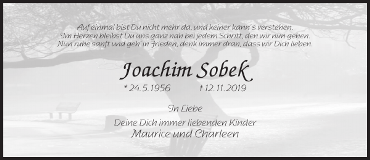 <p>Auf einmal bist Du nicht mehr da, und keiner kann‘ s verstehen.<br />Im Herzen bleibst Du uns ganz nah bei jedem Schritt, den wir nun gehen.<br />Nun ruhe sanft und geh‘ in Frieden, denk immer dran, dass wir Dich lieben.</p><p>Joachim Sobek<br />* 24. 5. 1956</p><p>† 12. 11. 2019</p><p>In Liebe<br />Deine Dich immer liebenden Kinder</p><p>Maurice und Charleen</p>