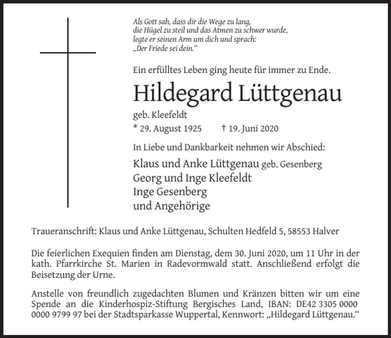 <p>Als Gott sah, dass dir die Wege zu lang,<br />die Hügel zu steil und das Atmen zu schwer wurde,<br />legte er seinen Arm um dich und sprach:<br />„Der Friede sei dein.“</p><p>Ein erfülltes Leben ging heute für immer zu Ende.</p><p>Hildegard Lüttgenau<br />geb. Kleefeldt<br />* 29. August 1925</p><p>† 19. Juni 2020</p><p>In Liebe und Dankbarkeit nehmen wir Abschied:</p><p>Klaus und Anke Lüttgenau geb. Gesenberg<br />Georg und Inge Kleefeldt<br />Inge Gesenberg<br />und Angehörige<br />Traueranschrift: Klaus und Anke Lüttgenau, Schulten Hedfeld 5, 58553 Halver<br />Die feierlichen Exequien finden am Dienstag, dem 30. Juni 2020, um 11 Uhr in der<br />kath. Pfarrkirche St. Marien in Radevormwald statt. Anschließend erfolgt die<br />Beisetzung der Urne.<br />Anstelle von freundlich zugedachten Blumen und Kränzen bitten wir um eine<br />Spende an die Kinderhospiz-Stiftung Bergisches Land, IBAN: DE42 3305 9797 bei der Stadtsparkasse Wuppertal, Kennwort: „Hildegard Lüttgenau.“</p>