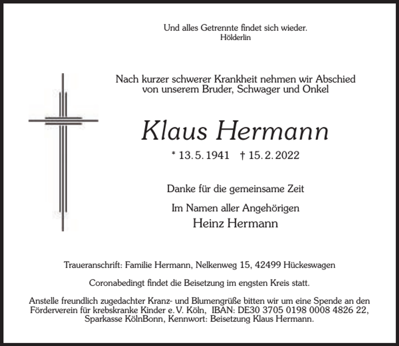 <p>Und alles Getrennte ﬁndet sich wieder.<br />Hölderlin</p><p>Nach kurzer schwerer Krankheit nehmen wir Abschied<br />von unserem Bruder, Schwager und Onkel</p><p>Klaus Hermann<br />* 13. 5. 1941</p><p>† 15. 2. 2022</p><p>Danke für die gemeinsame Zeit<br />Im Namen aller Angehörigen</p><p>Heinz Hermann<br />Traueranschrift: Familie Hermann, Nelkenweg 15, 42499 Hückeswagen<br />Coronabedingt ﬁndet die Beisetzung im engsten Kreis statt.<br />Anstelle freundlich zugedachter Kranz- und Blumengrüße bitten wir um eine Spende an den<br />Förderverein für krebskranke Kinder e. V. Köln, IBAN: DE30 3705 0198 0008 4826 22,<br />Sparkasse KölnBonn, Kennwort: Beisetzung Klaus Hermann.</p>